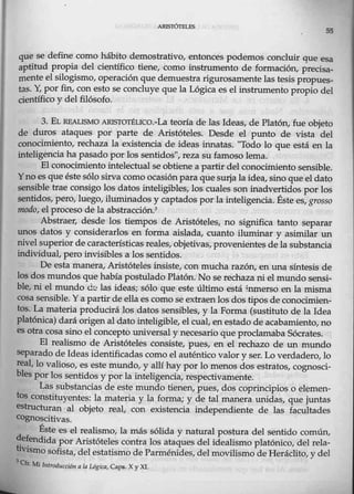 ARISIÓIELFS
55
que se define como hábito demostrativo, entonces podemos concluir que esa
aptitud propia del científico tiene, como instrumento de formación, precisa-
mente el silogismo, operación que demuestra rigurosamentelas tesis propues-
tas. Y
, por fin, con esto se concluye que la Lógica es el instrumento propio del
científico y del filósofo.
3. EL REALlSMO ARISTOTÉLICO.-La teoría de las Ideas, de Platón, fue objeto
de duros ataques por parte de Aristóteles. Desde el prmto d.e vista del
conocimiento, -rechaza la existencia de ideas innatas. 'Todo lo que está en la
intelígencia ha pasado por lossentidos'', reza su famoso lema.
El conocimiento intelectual se obtiene a partir del conocimiento sensible.
Yno es que éste sólo sirva como ocasión paraque surja la idea, sino que el dato
sensible trae c0nsigo los datos inteligibles, los cuales son inadvertidos por los
sentidos, pero, luego, iluminados y captados por la inteligencia. Éste es, grosso
modo, el proceso de la abstracción.3 ·
Abstraer, desde los tiempos de Aristóteles, no significa tanto separar
1mos datos y considerarlos en forma aislada, cuanto iluminar y asimilar un
nivelsuperior de característicasreales, objetivas, provenientes de la substancia
individual, pero invisibles a los sentidos.
De esta manera, Aristótelesinsiste, conmucha razón, en una síntesis de
los dos IDUIdos que había postulado Platón. No se rechaza ni el mundo sensi-
ble, ni el mundo d('! las ideas; sólo que este último está inmerso enla mism:a
cosa sensible. Ya partir de ella es como se extraen los dos tipos de.conocimien-
tos. La materia producirá los datos sensibles, y la Forma (sustituto llie la Idea
platónica) dará origen al dato inteligible, el cual, en estado de acabamiento,no
es otra cosa sino el concepto universal y necesario que proclamaba Sócrates.
El realismo de Aristóteles consiste, pues, en el rechazo de un mundo
separado de Ideas identificadas como el auténtico valor y ser. Lo verdadero, lo
real, lo valioso, es este mundo, y allíhay por lo menos dos estratos, cognosci-
bles por los sentidos y por lainteligencia, respectivamente.
Las substancias de este mundo tienen, pues, dos coprincipios o elemen-
tos constituyentes: la materia y la forma; y de tal manera unidas, que juntas
estructuran al objeto real, con existencia independiente de las facultades
cognoscitivas.
Éste es el realismo, la más sólida y natur-al postura del sentido común,
~~endida por Aristóteles contra los ataques del idealismo platónico, del rela-
tivismo sofista, del estatismo de Parménides, del movilismo de Heráclito, y del
3
Cfr. Mi bittod11cción ala L6gica, Caj)6. X y XJ.
 
