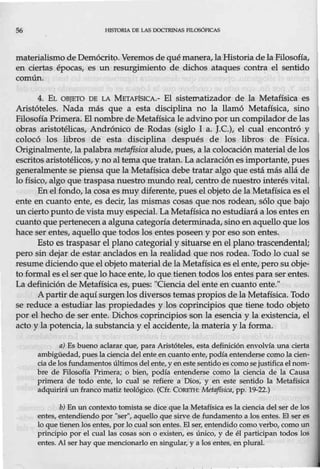 56 líJSTORIA DB LAS DOCTR1NAS l'ILOSÓFICAS
materialismo de Demócrito. Veremos de qué manera, la Historia de la Filosofía,
en ciertas épocas, es un resurgimiento de dichos ataques contra el sentido
común.
4. EL OBJETO DE LA METAFtslCA.- El sistematizador de la Metafísica es
Aristóteles. Nada más que a esta disciplina no la llamó Metafísica, sino
Filosofía Primera. El nombre de Metafísica le advino por un compilador de las
obras aristotélicas, Andrónico de Rodas (siglo I a. J.C.), el cual encontró y
colocó los libros de esta disciplina después de los libros de Física.
Originalmente, la palabra metafísica alude, pues, a la colocación material de los
escritos aristotélicos, y no al tema que tratan. La aclaración es importante, pues
generalmente se piensa que la Metafísica debe tratar algo que está más allá de
lo físico, algo que traspasa nuestro mundo real, centro de nuestro interés vital.
En el fondo, la cosa es muy diferente., pues el objeto de la Metafísica es el
ente en cuanto ente, es decir, las mismas cosas que nos rodean, sólo que bajo
un cierto punto de vistamuy especial. La Metafísica no estudiará a los entes en
cuanto que pertenecena alguna categoría determinada, sino en aquello que los
hace ser entes, aquello que todos los entes poseen y por eso son entes.
Esto es traspasar el plano categorial y situarse en el plano trascendental;
pero sin dejar de estar anclados en la realidad que nos rodea. Todo lo cual se
resume diciendo que el objeto materialde la Metafí$ica es el ente, pero su obje-
to formal es el ser que lo hace ente, lo que tienen todos los entes para ser entes.
La definición de Metafísica es, pues: "Oencia del ente en cuanto ente."
A partir de aquí surgen los diversos temas propios de la Metafísica. Todo
se reduce a estudiar las propiedades y los coprincipios que tiene todo objeto
por el hecho de ser ente. Dichos coprincipios son la esencia y la existencia, el
acto y la potencia, la substancia y el accidente, la materia y la forma.
a) Es bueno aclarar que, para Aristóteles, esta definición envolvía una cierta
ambigüedad, pues la ciencia del ente en cuanto ente, podía entenderse como la cien-
cia de los fundamentos últimos del ente, y en este sentido es como se justifica elnom-
bre de Filosofía Primera; o bien, podía entenderse como la ciencia de la Causa
primera de todo ente, lo cual se refiere a Dios, y en este sentido la Metafísica
adquirirá un franco matiz teológico. (Cfr. Co.RETH: Metafísica, pp. 19-22.)
b) En un contexto tomista se dice que la Metafísica es la ciencia del ser de los
entes, entendiendo por "ser", aquello que sirve de fundamento a los entes. El ser es
lo que tienen los entes, por lo cual son entes. El ser, entendido como verbo, como un
principio por el cual las cosas son o existen, es único, y de él participan todos los
entes. AJ ser hay que mencionarlo en singular, y a los entes, en plural.
 
