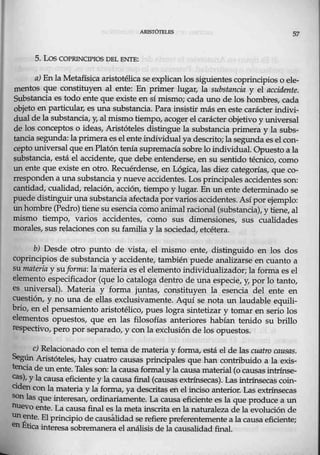 57
5. Los COfRINCTPIOS DEL ENTE:
a) Enla Metafísica aristotélica se explican los siguientes coprincipios o ele-
mentos que constituyen al ente: En primer lugar, la substancia y el acci.dente.
Substancia es todo ente que existe en sí mismo; cada uno de los hombres, cada
objeto en particular, es una substancia. Para insistir más en este carácter indivi-
dual dela substancia, y, al mismo tiempo, acoger el carácter objetivo y universal
de los conceptos o ideas, Aristóteles distingue la substancia primera y la subs-
tancia segunda:Japrimera es el ente individual ya descrito; la segunda es el con-
cepto universal que en Platón tenía supremacía sobre lo.individual Opuesto a la
substanci~, está el accidente, que debe entenderse, en su sentido técnico, como
un ente que existe en otro. Recuérdense, en Lógica, las diez categorías, que co-
rresponden a una substancia y nueve accidentes. Los principales accidentes son:
cantidad, cualidad, relación, acción, tiempo y lugar. En un ente determinado se
puede distinguir una substancia afectada por varios accidentes..Asípor ejemplo:
unhorríbre (Pedro) tiene su esencia como animalracional (substancia), y tiene, al
mismo tiempo, varios accidentes, como sus dimensiones, sus cualidades
morales, sus relaciones con su familia y la sociedad, etcétera.
b) Desde otro punto de vista, el mismo entei distinguido en los dos
coprincipios de substancia y accidente; también puede analizarse en cuanto a
su materia y suforma: la materia es el elemento individualizador; la forma es el
elemento especificador (que lo cataloga dentro de una especie, y, por lo tanto,
es unive.rsal). Materia y forma juntas, constituyen la esencia del ente en
cuestión, y no una de ellas exclusivamente. Aquí se nota un laudable equili-
bri0, en el pensamiento aristotélico, pues logra sintetizar y tomar en serio los
elementos opuestos, que en las filosofías anteriores habían tenido su brillo
respectivo, pero por separado, y con la exclusión de los opuestos.
e) Relacionado con el tema de materia y forma, está el de Jas cuatro c;aasas.
Según Aristóteles, hay cuatro causas principales que han contribuido a la exis-
tencia de un ente. Talesson: la causa formal y la causa.material (o causas intrínse-
cas), Ylacausa eficiente y la causa final (causas extrínsecas). Las intrínsecas coin-
ciden con la materia y la forma, ya descritas en el inciso anterior. Las extrínsecas
son las que interesan, ordinariamente. La causa eficiente es la que produce a un
nuevo ente. La causa final es la meta.inscrita en la naturaleza de la evolución de
unente. Elprincipio de causálidad se refiere preferentemente a la causa eficiente;
en Ética interesa sobremanera el análisis de la causalidad final.
 