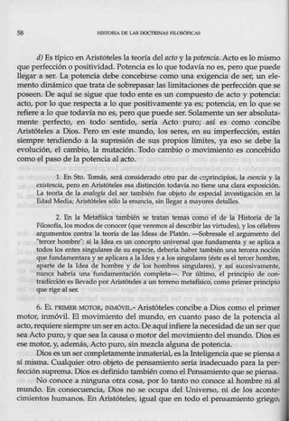 58 HISTORlA DE LAS DOCTRINAS FILOSÓPICAS
d) Es típico en Aristóteles la teoría del aeto y lapotencia. Acto es lo mismo
que perfección o positividad.Potencia eslo que todavía no es, pero que puede
llegar a ser. La potencia debe concebirse como una exigencia de ser, un ele-
mento dinámico.que trata de sobrepasar las limitaciones de perfección que se
poseen. De aqtú se sigue que tot!lo ente es un compuesto de acto y potencia:
acto, por lo querespecta a lo que positivamente ya es; potencia, en lo que se
refiere a lo que todavía no es, pero que puede _ser. Solamenteun ser absoluta-
mente perfecto, en todo sentido, sería Acto puro; así es como concibe
Aristqteles a Dios. Pero en este mundo, los seres~ en su imperfección, están
siempre tendiendo a la supresión de sus propios límites, ya eso se debe la
evolución, el CJambio, la mutación. Todo cambio o movimiento es concebido
como el paso de la potencia al acto.
l. En Sto. Tomás, será conside,rado otro par de co:¡nindpios, la esencia y la
existenaia, pero en Aristóteles ésa distinción todavía no tiene una clara exposición.
La teoría de la analogía del ser también fue objeto de especial investigación en la
Edad Media;Aristóteles sólo la-enuncia, sin llegar a mayores detalles.
2. En la Metafísica también se tratan temas como el de la Historia de la
Filosofía, los modos de conocer (que veremos al describirlas virtudes), y los célebres
argumentos contra la te0,óa de las Ideas de Platón. -Sobresale el argumento del
"tercer hombre": sila Idea es un concepto universal que fundamenta y se,aplica a
todos los entes singulares de su especie, debería haber también una tercera noción
quefundamentara y se aplicara a la Idea y a los singulares {éste es el tercerhombre.,
aparte de·la Idea de hombre y de los ~ombres singulares), y así sucesivamente,
nunea habría una .fundamentación completa-. Por último, el principio de con-
tradicción es llevado por Aristóteles·a un terreno metafísico, como primer principio
que rige al ser.
6. EL PR!ME:R M0TOR, INMÓVIL.- Aristóteles concibe a Dios como el primer
motor, inmóvil. El movimiento del mundo, en cuanto paso de la potencia al
acto, requiere siempre un ser enacto. De aqtúinfierela necesidad de un ser que
sea Acto puro, y que sea la .causa o motor del movimientodel mundo. Dios es
ese motor, y; además, Acto puro, sin mezcla alguna de potencia.
Dios es unser completamente inmaterial, esla Inteligencia que se piensa a
sí misma. Cualquier otro objeto de pensamiento sería .inadecuado para la per-
fección suprema. Dios es definido también como el Pens.amiento que se piensa,
N0 conoce a ninguna otra cosa, por lo•tanto no conoce al hombre ni al
mundo. En consecuencia, Dios no se ocupa del Universo, ni de los aconte-
cimientos humanos. En Aristóteles, igual que en todo el pensamiento griego,
 