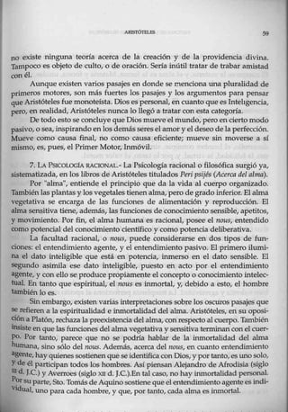 ARISIÓ'I"ELES 59
no existe ninguna teoría acerca de la creación y de la providencia divina.
Tampoco es objeto de culto, o de oración. Sería inútil tratar de trabar amistad
con él.
Aunque existen varios pasajes en donde se ctenciona una pluralidad de
primeros motores, son más fuertes los pasajes y los argumentos para pensar
que Aristótelesfue monoteísta. Dios es personal, en cuanto que es Intehgencia,
peto, en realidad, Aristóteles nunca lo llegó a tratar con esta categoría.
De todo esto se concluye que Dios mueve elmundo, pero en cierto medo
pasi .o, o sea,inspirandoenlos demás seres el amor y el deseo de la perfección.
Mueve como causa final, no como causa eficiente; mueve sin mo:verse a sí
mismo,.es, pues, el Primer Motor, Inmóvil.
7. LAPSICOLOGtA. RACTONAL.- La Psicología racional o filosófica surgió ya,
sistematizada, en los libros de Aristóteles titulados Peri psijés (Acerca del alma)..
Por "alma", entiende el principio que da la vida al cuerpo organizado.
También lasplantas y los vegetales tienen alma, pero de grado inferior. Elalma
vegetativa se encarga de las funciones de alimentación y reproducción. El
alma seJ1~itiva tiene, además, las funciones de conocimiento sensible, cp,etitos,
y movimiento. Por.fin, el alma humana es racional, posee el nous, entendido
como potencial del conomnúento científico y como potencia deliberativa.
La facultad racional, o nous, puede considerarse en dos tipos de fun-
ciones: el entendimiento agente, y el entendimiento pasivo; El primero ilumi-
na el dato inteligible que está en potencia, inmerso en el dato sensible. El
segundo asimila ese dato inteligible, puesto en acto por el entendimiento
agente, y con ello se produce propiamente el concepto o conocimiento intelec-
tual. En tanto que espiI'itual, el nous es inmortal, y, debido a esto, el hombie
también lo es.
Sin embargo, existen varias interpretaciones sobre los oscuros pasajes que
se refieren a la espiritualidad e inmortalidad del alma. Aristóteles, en su oposi-
cióna Platón, recltaza la preexistenciadel alma, con respecto al cuerpo. También
insiste enque las funciones del alma vegetativa y sensitiva terminan conel cuer-
po. Por tanto, parece que no se podría hablar de la inmortalidad del alma
humana, sino sólo del nous. Además, acerca del 1wus, en cuanto entendimiento
agente,hayquienes s0stienenque se identifica con Di0s, y por tanto, es uno solo,
Yde él participan todos los hombres. Así piensanAlejandro deAfrodisia (siglo
md. J.C.) y Averroes (siglo XII d. J.C.).En tal caso, no hay inmortalidad personal.
P~rsuparte, Sto.Tomás deAqwno sostiene queel entendimientoagente es indi-
ViduaI, uno para cada hombre, y que, por tanto, cada-álma es.inmortal.
 