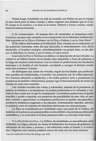 60 HISTORIA DE LAS DOCTRINAS l'tLOSÓFI.CAS
Desde luego, Aristóteles no está de acuerdo con Platón en que el cuerpo
es una cárcel para el alma. Cuerpo y alma originan una síntesis, que es el yo.
El cuerpo es la materia, y el alma es la forma. Materia y forma, unidas, consti-
tuyen la esencia humana.
8. EL BUDEMONISMO.- El sistema ético de Aristóteles se denomina eude-
monismo, porque está centrado en la consecución de la felicidad (eudaimonfa).
Está expuesto en la Ética a Nicómaco, en la Ética a Eudemo y en la Gran Moral.•
El fin último del hombre es la felicidad. Ésta consiste en la realización de
las potencias humanas, entre las que descuella el entendimiento. Con dicho
desarrollo, el hombre consigue, simultáneamente, su propio bien, su fin últi-
mo, la felicidad, la virtud, y, por lo tanto, el valor moral.
Casi toda la Éticaa Nicómaco se dedica a la descripción de lasvirtudes. La
virtud es un hábito bueno; no es innata, sino adquirida, a base de esfuerzo, a
lo largo de muchos actos buenos. Con la virtud se perfeccionan las facultades
humanas y se facilita el acto honesto, ayudando a escoger el término medio
entre dos extremos viciosos.
Se distinguen dos clases de virtudes, según las facultades que perfeccio-
nan: pueden ser intelectuales, o morales. Las primeras son de orden especula-
tivo (ciencia, intuición y sabiduría), o de orden práctico (arte y prudencia); la
prudencia es también virtud moral, porque rige el funcionamiento de todas las
demás, en cada caso concreto.
Las virtudes morales son varias, y sobr-esalen, además de la prudencia, la
justicia, la fortaleza y la templanza. La justicia perfecciona a la voluntad, y con-
siste en dar a cada uno lo que le corresponde. La fortaleza perfecciona el apetito
irascible y ayuda a soportar con paciencia las penalidades de esta vida; es tam-
bién valentía y agresividad. La templanza perfecciona al apetito concupiscible y
modera la tendencia exagerada a los placeres. Extensamente describe, además,
la amistad, como el conjunto de relaciones afectuosas conotras personas.
La Ética es considerada por Aristóteles como una parte de la Política. En
realidad, elhombrees unanimalpolítico (zoón politíkón,rezalafamosa definición
aristotélica), y su actividad civil tiene primacía sobre su actividad individual
9. LA FILOSOF1APOÚTICA.- La Política, de Aristóteles, es unareflexiónsobre
elEstado, suorigen natural, las clases de habitantes, las formas de gobierno, la
educación de los niños y jóvenes, y las relaciones entre el Estado y el indivi-
duo. Digamos una cuantas palabras acerca de cada uno de estos asuntos:
4 Cfr. Mi Introducdón a la ttica, Ed. Esfinge, Cap. XXII.
 