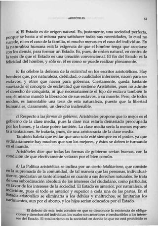 61
a) El Estado es de origen natural. Es, justamente, una sociedad perfecta,
porque se basta a sí misma para satisfacer todas sus necesidades, lo cual no
sucede, nienel caso de la familia, ni mucho menos en el caso del individuo. En
]a naturaleza humana está la exigencia de que el hombre tenga que asociarse
conlos demás, para formar un Estado. Es, pues, de orden natural, en contra de
la tesis de que el Estado es una creación convencional. El fin del Estado es la
felicidad del hombre, y sólo en él es como se puede realizar plenamente.
b) Es célebre la defensa de la esclavitud en los escritos aristotélicos. Hay
hombres que, por naturaleza, debilidad, o cualidades inferiores, nacen para ser
esclavos, y otros que nacen para gobernar. Ciertamente, queda bastante
suavizado el concepto de esclavitud que sostiene Aristóteles, pues no admite
el derecho de conquista, ni que necesariamente el hijo de esclava también lo
sea; él mismo mandó la liberación de sus esclavos, a su muerte. Pero, de todos
modos, es lamentable una tesis de esta naturaleza, puesto que la libertad
humana es, claramente, un derecho inalienable.
e) Respecto a lasformas de gobierno, Aristóteles propone que lo mejor es el
gob· o de la clase media, pues la clase rica estaría demasiado preocupada
porlos bienes, y la clase pobre también. La clase media sería la menos expues-
ta a tentaciones. Se trataría, pues, de una aristocracia de la clase media.
También habría que evitar que uno solo esté siempre en el poder, ya que
ordinariamente hay muchos que son los mejores, y éstos se deben ir turnando
en el mando.
Aristóteles dice que todas las formas de gobierno serían buenas, con la
condición de que efectivamente velaran por el bien común.
d) La Política aristotélica se inclina por un cierto totalitarismo, que consiste
en la supremacía de la comunidad, de tal manera que las personas, individual-
mente, quedarían un tanto alienadas en cuanto a susderechos naturales. Se trata
de una subordinación absoluta de los intereses del ciudadano, como particular,
~ favor de los intereses de la sociedad. El Estado es anterior, por naturaleza, al
llldividuo, pues el todo es anterior y superior a cada una de las partes. En el
Estado aristotélico se eliminaría a los débiles y maltrechos, se limitarían los
nacimientos, aun por el aborto, y los hijos serían educados por el Estado.
El defecto de esta tesis consiste en que se desconoce la existencia de obliga-
ciones y derechos del individuo, los cuales son anteriores e irreductibles a los intere-
ses del Estado. El totalitarismo es la sociedad en donde lo que no está prohibido es
 