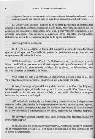 62 lilSTORlA DE LAS DOCTRINAS PILOSÓf'ICAS
obligatorio. No es lo mismo que tiranía, o comunismo ( Aristóteles rechaza el comu-
túsmo propuesto por Platón); pero no deja de ser alienante para el individuo.
10. COMENTARIO CRÍTICO.- Dentro de lo natural que resulta un sistema tan
apegado al sentido común, es necesario, con todo, hacer una distinción de los
a$pectos, no solamente aceptables, sino, aun, positivamente originales, y de
primera categoría, con respecto a aquellos otros aspectos inaceptables,
debidos, tal vez, a la deficiencia propia de la época aristotélica.
Entre lo positivo descuella:
a) El rigor de la Lógica. La teoría del silogismo es una de esas doctrinas
que, al igual que las Matemáticas, pasan de generación en generación sin
ninguna modificación de fondo.
b) El hilemorfismo, contra Platón."Esfácil rechazar un mundo separado, de
Ideas. Lo difícil es proponer una doctrina que sustituya eficazmente el papel
que tenía, en Platón, el mundo de las Ideas. Tal es el caso del hilemorfismo, teo-
ría que sintetiza la materia y la forma.
c) La teoría del acto y la potencia. La importancia de esta teoría es tal, que
va a constituir, posteriormente, el leitmotiv de la filosofía tomista.
d) Los primeros principios del ser y del conocer. La unión entre Lógica y
Metafísica queda ejemplificada en el principio de contradicción. Sin embargo,
esto sucede dentro de una postura realista, y no al estilo idealista, como, pos-
teriormente, veremos en Hegel.
e) El análisis del hombre, de sus facultades y de sus virtudes. lndepen-dien-
temente de las dificultades de interpretación respecto al entendimiento agente,
lo ciertoes que la concepción realista del hombre, que respeta el valor del cuer-
po y la espiritualidad e inmortalidad del alma, merece todos nuestros respetos.
Sinembargo, existen algunas tesis, en el pensamiento aristotélico, que no
se pueden aceptar:
a) El Dios que no es ni creador ni providente. Aristóteles subraya demasia-
do la trascendencia de Dios. Tal vez aquí el platonismo se coló demasiado en
el genio de Aristóteles.
 