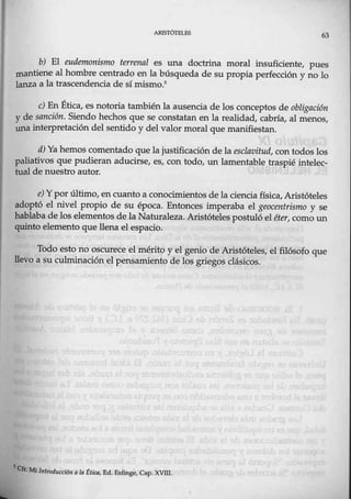 ARISTÓTELES
63
b) El eudemonismo terrenal es una doctrina moral insuficiente, pues
mantiene al hombre centrado en la búsqueda de su propia perfección y no lo
lanza a la trascendencia de sí mismo.5
e) En Ética, es notoria también la ausencia de los conceptos de obligación
y de sanción. Siendo hechos que se constatan en la realidad, cabríaf al menos,
una interpretación del sentido y del valor moral que manifiestan.
d) Ya hemos comentado que lajustificación de la esclavitud, con todos los
paliativos que pudieran aducirse, es, con todo, UJ:l lamentable traspié intelec-
tual de nuestro autor.
e) Y por último, en cuanto a conocimientos de la ciencia física, Aristóteles
adoptó el nivel propio de su época. Entonces imperaba el geocentrismo y se
hablaba de los elementos de la Naturaleza. Aristóteles postuló,el éter, como un
quinto elemento que llena el espacio.
Todo esto no oscurece el mérito y el genio de Aristóteles, el filósofo que
llevo a su culminación el pensamiento de los griegos clásicos.
SCfrll,fi¡ . ,<,
· ntroduccióna la ctwa, Ed..F.sfinge, Cap. xvm.
 