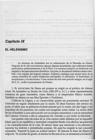 Capítulo IX
EL HELENISMO

La doctrina de Aristóteles fue la culminación de la Filosofía en Grecia.
Después de él, sólo enco11tramos algunas figuras secundarias, que cultivaron temas
particulares, preferentemente el de la Ética. Los romanos tampoco se dedicaron con
empeño a lasespeculaciones filosóficas. Así pues, la decadencia helénica abarca tam-
bién a los autores del Imperio romano. Podemos catalogar esas tenues luces de la
cultura filosófica en cuatro tendencias principales: el estoicismo, el hedonismo, el
escepticismo yel eclecticismo. Como remate de todo esteperiodo antiguo, en el siglo
md. J.C., brilló el pensamiento de Plotino.
l. EL ESTOIOSMO.-Se llama así porque se erigió en el pórtico de Atenas
(stoá). Su fundador es Zenón de Ciclo (342-270 a. J.C.) y tiene representantes
romanos de gran renombre, como Séneca y el emperador Marco Aurelio.
También se alistan en sus filas Epicteto y Posidonio.
Cultivan la Lógica, y su cosmovisión quiere ser puramente racional. El
Universo es regido fatalmente por la razón. El ideal humano del estoico es,
pues, el sabio que se gobierna exclusivamente por la razón, sin dar lugar a los
impulsos de las pasiones, las cuales son juzgadas como malas. La razón debe
llevar al hombre a una adecuación consu propia naturaleza y con la naturaleza
del Cosmos. Gracias a ella se adquieren las virtudes y, por ende, la felicidad.
Los grados más elevados de la vida estoica están sellados por la impasibi-
lidad, que es un equilibrio y serenidadcompletas frente a los afectos, las pasiones
y las contradicciones de la vida. El estoico tiene que renunciar a los placeres y
soportar los dolores y penalidades propias. De aquí ha surgido la tan conocida
expresión: "Soportó la pena en actitud estoica". Es famosa la frase de Séneca al
respecto: "Siaccedes de grado, eldestino te llevará;sino, te arrastrará a lafuerza".
 