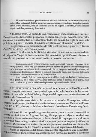 HL REU!NlSMO 65
El estoicismo tiene, positivamente, el ideal del deber, de Ja renuncia y de la
fraternidad universal; debido a eso,fue una doctrina apreciada porlos primeros cris-
tianos. Pero,en contra, está un fatalismo que no da lugar a lalibertad, y lavaloración
negativa de las pasiones y los afectos.
2. EL HEDONISMO.- A partir de una cosmovisión materialista, con raíces en
Demócrito, los hedonistas proponen el placer (en griego: hedoné) como valor
supremo y al cual se han de subordinar todos los demás. La regla de conducta
práctica es, pues: "Procurar el máximo de placer, con el mínimo de dolor".
Los principales representantes de esta doctrina son: Epicuro, en Grecia
(341-270 a. J.C.), y Lucrecio, en Roma. ·
Insisten en el tema de la Ética. La virtudno es sino un medio subordina-
do al placer. Y aquí es donde se encuentra la máxima oposición con el estoicis-
mo, el cual propone la virtud como un fin, y no como un medio.
Como comentario crítico podemos decir que, efectivamente, el placer es un
valor, y, por lo tanto, hay que saberlo apreciar dentro del puesto que le corresponde
en la jerarquía de valores, teniendo cuidado de no exagerar, como el puritano y el
estoico, que desprecian el placer, o como el hedonista puro, que coloca a éste en la
cumbre del valor en el centro de su vida práctica.
Aun cuando Epicuro nunca proclamó el libertinaje, de hecho el hedonismo,
en la práctica, es el modo de vida más corriente entre el común de la gente, cuyo
ideal consiste en gozar el máximo de placeres, apartándose del dolor.
3. EL ESCEPTICISMO.- Después de una época de madurez filosófica, suele
venir el escepticismo, como un aspecto importante de la decadencia. Lo mismo
sucederá después de Aristóteles y después del esplendor escolástico (con el
nombre de "nominalismo").
El escepticismo consiste en la duda acerca de todo. El escéptico prefiere
abstenerse de juzgar, oscila entre la afirmación y la negación. Es famoso Pirrón
(365-275 a.J.C.), y luego, enlaNueva Academia: Enesidemo, Caméades y Sexto
Empírico
Un escéptico no puede argumentar nada, pues, con eso, automática-
mente se traicionaría. Argumentar significa proponer alguna verdad con
~azones, y eso es justamente lo que rechaza el escéptico: que podamos alcanzar
ª verdad. Sin embargo, existen ciertos motivos que aducen para justificar su
P<>stura. Dichos motivos serían: el error en que se cae sin darse cuenta de ello,
las contradicciones de los filósofos y, sobre todo, el argumento del dialelo.
1
Según el argumento del dialelo, para aceptar algo habría que demostrar-
o Previamente. Para efectuar esa demostración habría que recurrir a verdades
 