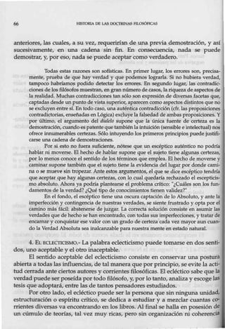 66 HISTORIA DE LAS OOCTR.INAS Flt.OSÓPICAS
anteriores, las cuales, a su vez, requerirhn de una previa demostración, y así
sucesivamente, en una cadena sin fin. En consecuencia, nada se puede
demostrar, y, por eso, nada se puede aceptar como verdadero.
Todas estas razones son sofísticas. En primer lugar, los errores son, precisa-
mente, prueba de que hay verdad y que podemos lograrla. Si no hubiera verdad,
tampoco habríamos podido detectar los errores. En segundo lugar, las contradic-
cione.s de los filósofos muestran, en gran número de casos, la riqueza de aspectos de
la realidad. Muchas contradicciones tan sólo son expresión de diversas facetas que,
captadas desde un punto de vista superior, aparecen como aspectos distintos que no
se excluyen entre sí.En todo caso, una auténtica contradicción (cfr. las proposiciones
contradictorias,enseñadas en Lógica) excluye la falsedad de ambasproposiciones. Y
por último, el argumento del dialelo supone que la única fuente de certeza es la
demostración,cuando espatente que también la intuición (sensible e intelectual) nos
ofrece innumerables certezas. Sólo intuyende los primeros principios puede justifi-
carse una cadena de demostraciones.
Por si esto no fuera suficiente, nótese que un escéptico auténtico no podría
hablar ni moverse. El hecho de hablar supone que el sujeto tiene algunas certezas,
por lo menos conoce el sentido de los términos que emplea. El hecho de moverse y
caminar supone también que el sujeto tiene la evidencia del lugar por donde cami-
na o se mueve sin tropezar. Ante estos argumentos, el que se dice escéptico tendría
que aceptar que hay algunas certezas, con lo cual quedaría rechazado el escepticis-
mo absoluto. Ahora ya podría plantearse el problema crítico: ''¿Cuáles son los fun-
damentos de la verdad? ¿Qué tipo de conocimientos tienen validez?"
En el fondo, el escéptico tiene una oscura captación de lo Absoluto, y ante la
imper1ección y contingencia de nuestras verdades, se siente frustrado y opta por el
camino más fácil: abstenerse de juzgar. La correcta solución consiste en asumir las
verdades que de hecho se han encontrado, con todas sus imperfecciones, y tratar de
encamar y conquistar ese valor con un grado de certeza cada vez mayor aun cuan-
do la Verdad Absoluta sea inalcanzable para nuestra mente en estado natural.
4. EL ECLECTICISMO.- La palabra eclecticismo puede tomarse en dos senti-
dos, uno aceptable y el otro inaceptable.
El sentido aceptable del eclecticismo consiste en conservar una postura
abierta a todas lasinfluencias, de tal manera que por principio, se evitela acti-
tud cerrada ante ciertos autores y corrientes filosóficas. El ecléctico sabe que la
verdad puede ser poseída por todo filósofo, y, por lo tanto, analiza y escoge las
tesis que adoptará, entre las de tantos pensadores estudiados.
Por otro lado, el ecléctico puede ser la persona que sin ninguna unidad,
estructuración o espíritu crítico, se dedica a estudiar y a mezclar cuantas co-
rrientes diversas va encontrando en los libros. Al final se halla en posesión de
un cúmulo de teorías, tal vez muy ricas, pero sin organización ni coherencia
 