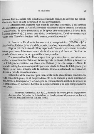 EL HBI.ENJSMO 67
interna. Ese tal, sabría más si hubiera estudiado menos. El defecto del eclecti-
cismo es, pues, la falta de unidad en sus convicciones.
Históricamente, siempre han existido espíritus eclécticos, y su carencia
de importancia para la Filosofía consiste justamente en su carencia de unidad
y creatividad. Se suele mencionar, en la época que estudiamos, a Marco Tulio
Cicerón (106-43 a.J.C.), como caso típico de eclecticismo. De él se comenta que
"seria más filósofo si hubiera leído menos, y meditado más".
S. PLOTINO.- Es el más famoso autor neo-platónico (203-270 d.J.C.).
Escribió las Enéadas (obra dividida en seis tratados, de nueve libros cada uno).
El principio de todo es lo Uno, especie de Dios del que emanan todas las
cosas, pero completamente trascendente al mundo y al hombre. De él no se
puede afirmar nada, es incognoscible e inexpresable.
Por emanación de lo Uno surgen tres tipos de entes, en sucesivas cas-
cadas de valor inferior. Tales son la Inteligencia (o Nous), elAlma y la materia.
La Inteligencia contiene las Ideas (cfr. Platón), y de ella surge el Alma. El
mundo inteligible está compuesto por esta tria.da: lo Uno, la Inteligencia y el
Alma. En un nivel inferior está la materia, último resultado de la emanación
divina y raíz de todos los males.
El hombre debe ascender por esta escala hasta identificarse con Dios. Su
vida consistirá, pues, en el desprendimiento de la materia y en la asimilación
del Alma, la Inteligencia y lo Uno, por la contemplación mística. El éxtasis es
la etapa final, en donde el hombre se despersonaliza y se une completamente
con Dios.
Es famoso Porfirio (232-304 d.J.C.), discípulo de Plotino, por su [sagoge (intro-
ducción a las Categorías, de Aristóteles), en donde plantea el problema de los uni-
versales, tema candente en la Edad Media.
 