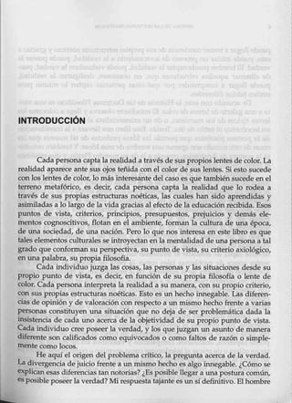INTRODUCCIÓN
Cada persona captala realidad a través de sus propi9s lentes de color:. La
realidad aparece ante sus ojos teñida con el color de sus lentes. Si esto sucede
conlos lentes de color, lo más interesante d~l caso es que tamb,iénsucede en el
terreno metafórico, es decir, cada persona capta la realidad qué lo rodea a
través de sus propias estructuras noéticas, las cuales han sido aprendidas y
asimiladas a lo largo de la vida gracias al efecto de la educación recibida. Esos
puntos de vista, criterios, principios, presupuestqs, prejuicios y demás ele-
mentos cognoscitivos, flotan en él ambiente, forman la cultura de una época,
de una sociedad, de una nación. Pero lo que nos interesa en este libro es que
taleS'elementos culturales se introyectan én la mentalidad de una persona a tal
grado que conforman su perspectiva, su punto de vista, su criterio axi0lógico,
en una palabra, su propia filosofía.
Cada individuo juzga las cosas, las personas y Las situaciones desde su
propio punto de vista, es decir, en función de su propia filosofía o lente de
color. Cada persona interpreta la realidad a su manera, con su propio criterio,
con sus propias estructuras noéticas. Esto es un hecho innegable. Las diferen-
cias de opinióny de valoración con respecto a un mismohecho frente a varias
personas constituyen una situación que no deja de ser problemática dada la
insistencia de cada uno acerc:a de la objetividad de su propio punto de vista.
Cada individuo cree poseer la verdad, y los que juzgan un asunto de manera
diferente son calificado,s como equivocados o como faltos de razón o simple-
mente como locos.
He aquí el origen del problema crítico, la pregunta acerca de la verdad.
La diver:_gencia de juicio frente a un mismo hecho es algo innegable. ¿Cómo se
explicanesas difer.encias tan notorias? ¿Es posible llegar a unapostura común,
es posible poseerla verdad? Mi respuesta tajantees un sí definitivo. El hombre
 