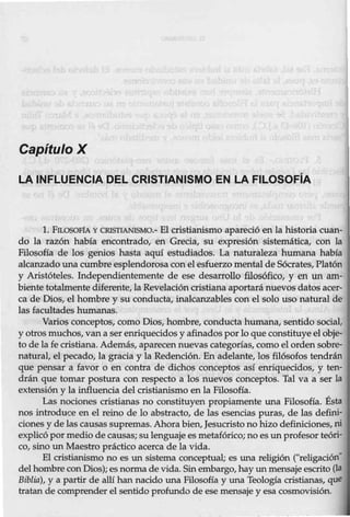 Capítulo X
LA INFLUENCIA DEL CRISTIANISMO EN LA FILOSOFiA
l. FILOSOFÍA Y CRISTIANISMO.- El cristianismo apareció en la historia cuan-
do la razón había encontrado, en Grecia, su expresión sistemática, con la
Filosofía de los genios hasta aquí estudiados. La naturaleza humana había
alcanzado una cumbre esplendorosa con el esfuerzo mental de Sócrates, Platón
y Aristóteles. Independientemente de ese desarrollo filosófico, y en un am-
biente totalmente diferente, la Revelación cristiana aportará nuevos datos acer-
ca de Dios, el hombre y su conducta, inalcanzables con el solo uso natural de
las facultades humanas.
Varios conceptos, como Dios, hombre, conducta humana, sentido social,
y otros muchos, van a serenriquecidos y afinados porlo que constituye el obje-
to de lafe cristiana. Además, aparecennuevas categorías, como el ordensobre-
natural, el pecado, la gracia y la Redención. En adelante, los filósofos tendrán
que pensar a favor o en contra de dichos conceptos así enriquecidos, y ten-
drán que tomar postura con respecto a los nuevos conceptos. Tal va a ser la
extensión y la influencia del cristianismo en la Filosofía.
Las nociones cristianas no constituyen propiamente una Filosofía. Ésta
nos introduce en el reino de lo abstracto, de las esencias puras, de las defini-
ciones y de lascausas supremas. Ahora bien, Jesucristo no hizo definiciones, ni
explicópor medio de causas; su lenguaje es metafórico; no es unprofesor teóri-
co, sino un Maestro prá.ctico acerca de la vida.
El cristianismo no es un sistema conceptual; es una religión ("religación"
del hombre con Dios); es normade vida. Sin embargo,hay un mensaje escrito (la
Biblia), y a partir de allí han nacido una Filosofía y una Teología cristianas, que
tratan de comprender el sentido profundo de ese mensaje y esa cosmovisión.
 