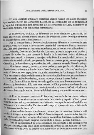 LA !NPLUENOA DEL CRISTIANISMO EN LA FTL050F1A 69
En este capítulo intentaré esclarecer cuáles fueron los datos cristianos
que ennoblecieron los conceptos filosóficos ya estudiados en la antigüedad
griega. La explicación gira alrededor de los conceptos.de Dios, el hombre, la
conducta humana y la conciencia comunitaria.
2. EL CONCEPTO DE Oros.- A diferencia del Dios platónico, y, más aún, del
Dios aristotélico, el cristianismo anuncia la existencia de un Dios que sintetiza
la trascendencia con la inmanencia.
Por su trascendencia, Dios es absolutamente diferente a las cosas de este
mundo, y no hay lugar a la confusión propia del panteísmo. Por su inmanen-
cia, Dios está presente en los seres mundanos, en las cosas y en el hombre.
Además, Dios es el Creador del Universo y nada escapa a su poder y
acción. En todas las cosas aparece la huella de la creación divina; el hombre
mismo está creado a imagen y semejanza de Dios. La marcha del Universo es
objeto de especial cuidado por parte de Dios. Aparecen, pues, los conceptos de
Creacióny de Providencia, que no habían sido barruntados enla Filosofía griega.
Al mismo tiempo, junto con este poder y esta perfección divinos, la
Revelación cristiana nos habla de un Dios Padre, es decir, de un Creador que
trata al h0mbre con especiales lazos de benevolencia. La imagen fría de un
Diosjusticiero o alejado del interés y la comunicación humana, se convierte en
la imagen de un Serbondadoso, al que todos podemos llamar Padre.
Por último, Dios es Amor, lo cual significa que es el Bienmismo en tanto
difusivo y benefactor. Sólo con esta noción de Dios puede entenderse la cos-
movisión cristiana,que coloca en lacúspide delos valoresa laCaridad, el amor
de benevolencia y la actitud heroica d~l desinterés y del sacrificio amoroso.
1
3. EL C<:>NCEPTO DEL HOMBRE.- El hombre, dentro de la doctrina cristiana,
no es sólo espíritu, sino que es una síntesis de materia y espíritu. Cierto que el
espíritu es superior; pero esto no es obstáculo para que la salvación del hom-
~re alcance sus dos niveles. De otro modo no podría.entenderse el misterio de
la resurrección de la carne".
La naturaleza humana es buena, puesto que es creación divina y está
hecha "a imagen y semejanza de Dios". Sin embargo, el hombre sufre las con-
&ecuencias de sus desviaciones al actuar; la naturaleza humana está herida, tal
es la doctrina del pecado original transmitido a todo el género humano.
. Pero la superioridad de estas nociones con respecto a las concepciones
regas consiste, sobre todo, en la donación de sentido al ser humano. El hom-
re es creatura de Dios, su origen y su meta estánen Dios; su valor es una par-
 