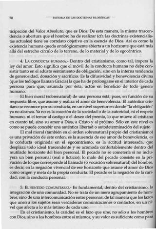 70 HISTORIA DE LAS DOCTRINAS FfLOSÓFICAS
ticipación del Valor Absoluto, que es Dios. De esta manera, la núsma trascen-
dencia o abertura que el hombre ha de realizar (cfr. las doctrinas existencialis-
tas actuales) tiene su correlato objetivo en la esencia de Dios. Así es como la
existenciahumana queda ontológicamente abiertaa un horizonte que está más
allá del estrecho círculo de lo terreno, de lo material y de lo egocéntrico.
4. LA CONDUCTA HUMANA.- Dentro del cristianismo, como tal, impera la
ley del amor. Esto significa que el móvil de la conducta humana no debe con-
sistir tanto en el adusto sentimiento de obligación, sino enla interna tendencia
de generosidad, donación y sacrificio. Es la difusividad y benevolencia divina
(que los teólogos llaman Gracia) la que ha de prolongarse en el interior de cada
persona para que, asumida por ésta, actúe en beneficio de todo género
humano.
El bien moral (sobrenatural) de una persona está, pues, en función de su
respuesta libre, que asume y realiza el amor de benevolencia. El auténtico cris-
tiano se reconoce porsu conducta, en un nivel superior endonde "la obligación"
yano alcanza. Ya no esla coacción de la sociedad o de la autoridad, ni el respeto
humano, ni el temor al castigo o el deseo del premio, lo que mueve al cristiano
en cuanto tal, sino su amor a Dios, a Cristo y al prójimo. Sólo en este nivel es
como se puede concebir una auténtica libertad o autodeterrrúnación del sujeto.
El mal moral (también en el orden sobrenatural propio del cristianismo)
es una privación de este orden, es la ausencia de ese amor de benevolencia, es
la conducta originada en el egocentrismo, es la actitud interesada, que
desplaza todo ideal trascendente y se acomoda corúortablemente dentro del
mutilado horizonte del bien personal. El pecado no se cometería si no inclu-
yera un bien personal (real o ficticio); lo malo del pecado consiste en la pri-
vaciónde lo que corresponde al llamado (o vocaciónsobrenatural) del hombre,
es decir, en la negación vivencia! de ese horizonte que asume el amor de Dios
como origen y meta de la propia conducta. El pecado es la negaciónde la cari-
dad, conla conducta personal.
5. EL SENTIDO COMUNITARIO.- Es fundamental, dentro del cristianismo, la
integración de una comunidad. No se trata de un mero agrupamiento de hom-
bres, sino de una intercomunicación entre personas, de t.al maneraque los lazos
que unen a los sujetos sean verdaderas comunicaciones o contactos, en un ro-
vel que afecta a lo más íntimo de cada uno.
En el cristianismo, la caridad es el lazo que une, no sólo a los hombres
con Dios,sino a los hombresentre símismos, y su valores suficiente como para
 