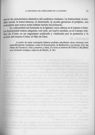 LA INFLUENOA DEL CRISTIANISMO EN LA Fll.OSOFfA 71
servir de característica distintiva del auténtico cristiano. La fraternidad, el sen-
tido social, la benevolencia, el desinterés, la ayuda generosa al prójimo, son
conceptos que nunca antes habíantenido talprimacía.
La comunidad así formada es la Iglesia, cuya cabeza es el mismo Cristo.
La humanidad entera adquiere, con esto,. un nuevo sentido, es el Cuerpo mís-
tico de Cristo, es un organismo unificado y vitalizado por la presencia y la
acción del mismo Cristo, el Hijo de Dios.
A partir de estos conceptos básicos podrían estudiarse otras nociones más
específicamente cristianas, como la.Encamación, la Redención y la Gracia. (Cfr. las
obras de DANIBLOu: Dios y nosotros, o bien, En torno al misterio de Cristo; o, de plano,
una Iniciación teológica, cómo la de HENRY, A. M.)
 