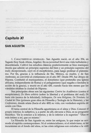 Capítulo XI
SAN AGUSTÍN
1. CARACTElÚSTICAS GENERALES.- San Agustín nació, en el año 354, en
Tagaste (hoy Souk-Ahras,Argelia). En su juventud llevó una vida turbulenta y
desordenada. Cultivó Los estudios clásicos; posteriormente se hizo maniqueo
(teoría que admite un principio supremo del bien y un principio supremo del
mal); decepcionado, cayó en el escepticismo, para luego profesar el platonis-
mo. Por fin, gracias a la influencia de Sta. Mónica, su madre, y de San
Ambrosio, se convirtió al cristianismo en el año 387. Desde 395, fue obispo de
Hipona. Combatió el maniqueísmo, el donatismo (que pretendía una Iglesia
africana, independiente de Roma) y el pelagianismo (que negaba o limitaba la
acción de la gracia), y murió en el año 430, cuando hacía tres meses que los
vándalos sitiaban la ciudad de Hipona.
Sus principales obras son las siguientes: Contra los Académicos (contra el
escepticismo); De libero arbitrio (sobre la libertad y el problema del mal); De
beata vita (acerca de la felicidad); Soliloquios, De vera Religione, De Trinitate; LA
Ciudad de Dios (primera gran obra de Filosofía y Teología de la Historia), y las
Confesiones, donde relata (hacia el año 400) su vida, con verdadero espíritu de
unión con Dios.
El tema central de la Filosofía agustiniana es el alma y Dios. Conocer el
propio interior, lo subjetivo, y, a partir de allí, elevarse a Dios, es su prograIIla
filosófico. ''De lo exterior a lo interior, y de lo inferior a lo superior." "Dios es
más íntimo a mí, que yo mismo."
La Filosofía de San Agustín es, entre las antiguas, la que mejor se aco-
moda al espíritu contemporáneo. Ni el existencialismo, ni el relativismo, nilas
incursiones en el fondo del alma, ni las crisis religiosas son extrañas a la vida
 