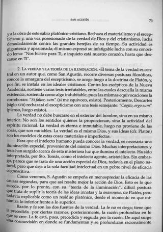 SAN AGUS'l1N 73
y a la obra de estesabioplatónico-cristiano. Rechaza el materialismo y el escep-
ticismo y, unavez posesionado de la verdad de Dios y del cristianismo, lucha
denodadamente contra las grandes herejías de su tiempo. Su actividad es
gigantesca y apasionada; él mismo expresó su iufatigable lucha con su conoci-
do lema: "Nos hiciste para Ti, e inquieto está nuestrn corazón, hasta que des-
canse enTi".
2. LA VERDAD YLATEO.IÚA DE LA ILUMINACIÓN. -El tema de la verdad es cen-
tral en un autot que, como San-Agustín, recorre diversas posturas filosóficas,
conoce la amargura del escepticismo, seacoge luego a la doctrina de Platón, y,
por fin, se instala en los ideales cristianos. Contra los escépticos de la Nueva
Academia, sostienevarias tesis irrefutables, entre las cuales descuella la misma
existencia, sostenida come:> algo indubitable, pueslasmismasequivocaciones la
corroboran: "Sifallar, sum" (si me equivoco, existo). Posteriormente, Descartes
(siglo xvn) recházará el escepticism0 con una tesis semejante: "Cogí.to, ergo sum"
(pienso, luego existo).
La verdad n@ debe buscarse en el exterior del hombre, ~ino ensu mismo
interior. No son los sentidos quienes la proporci0nan, sino la actividad del
espíritu racional. La verdad es eterna e inmutable, luego no proviene de las
cosas, que son mutables. La verdad es el mismo Dios, y sus Ideas (cfr. Platón)
sonlos moclelos de estas cosas materiales e imperfectas.
Para que el intelecto.humano pueda conocer la verdad, es necesaria una
iluminación especial, proveniente del mismo Dios. Muchas interpretaciones y
tesis han surgido acerca de esta misteriosaluz que ilumina el intelecto. Hasido
interpretada, por Sto. Tomás, como el intelecto agente, aristotéli<m. Sin embar-
go, parece quese trata de una aeción especial d,e Dios, todav,ía en el plano na-
tural, pero que deja a la sola facultad intelectual en un pobre nivel de eficacia
cognoscitiva.
Como veremos, S. Agustín se empeña en menospreciar la eficacia de las
causas segundas, para que así resalte mejor la acción de Dios. Esto es lo que
sucede, por lo pronto, con su "teoría de la iluminación", difícil postura
que trata de suplir la teoría de las ideas innatas y la anamnesis, de Platón, pero
tOdavia explicable como un residuo platónico, desde el momento en que mi-
.nimizalo inferiorfrente a lo superior.
. Razón y, fe sonlas dos fuentes de la verdad. La fe no es ciega; tiene que
ll' precedida por ciertas razones; posteriormente, la razón profundiza en lo
que se cree. La fe está, pues, precedida y seguida por la razón. De aquí surge
una cosmovisión en donde se fundamentan y se profundizan racionalmente
 