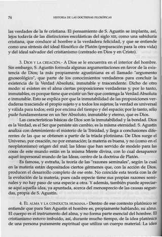 74 HJSIORJA DE LAS DOCTRINAS FILOSÓFICAS
las verdades de la fe cristiana. El pensamiento de S. Agustín se implanta, así,
lejos todavía de las distinciones escolásticas del siglo xm, como una sabiduría
cristiana, que conduce al hombre a la verdadera felicidad, y que se entiende
como una síntesis del ideal filosófico de Platón (preparación para la otra vida)
y del ideal salvador del cristianismo (centrado en Dios y en Cristo).
3. Dios Y LA CRBAOóN.-A Dios se le encuentra en el interior del hombre.
Sinembargo, S. Agustín formula algunas argumentaciones en favor de la exis-
tencia de Dios; la más propiamente agustiniana es el llamado "argumento
gnoseológico", que parte de los conocimientos verdaderos para concluir la
existencia de la Verdad Absoluta, inmutable y trascendente. Dicho de otro
modo: si existen en el alma ciertas proposiciones verdaderas y, por lo tanto,
inmutables, esporque tiene que existir un Ser que contenga la VerdadAbsoluta
e inmutable. Esto se explica por que la inmutabilidad de las proposicionesver-
daderas trasciende el propio sujeto y a todos los sujetos; la verdad es universal
y válida para todos; está por encima del tiempo y del espacio; porlo tanto, sólo
pude fundamentarse en ttn Ser Absoluto, inmutable y eterno, que es Dios.
Las característicasbásicas de Dios son la inmutabilidad y la bondad. Dios
es la Verdad, es el Ser que persiste sincambio, es la misma eternidad. S. Agustín
analiza con detenimiento el misterio de la Tonidad, y llega a conclusiones dife-
rentes de las que se obtienen a partir de la tríada plotiniana. De Dios surge el
Universo, porcreación, no por emanación; la materia es buena, y no (como en el
neoplatonismo) origen del mal; las Ideas que han servido de modelo para las
cosas de este mundo están en la misma Mente divina, con lo cual desaparece
aquel impersonal mundo de las Ideas, centro de la doctrina de Platón.
Es famosa, y extraña, la teoría de las "razones seminales", según la cual
en la materia están depositados ciertos gérmenes que, con la acción de Dios,
producen el desarrollo completo de ese ente. No coincide esta teoría con la de
la evolución de la materia, pues cada especie tiene sus propias razones semi-
nales y no hay paso de una especie a otra. Y además, también puede apreciar-
se aquí aquella idea, ya apuntada, acerca del menosprecio de las causas segun-
das, propia de S. Agustín.
4. EL ALMA Y LA CONDUCTA HUMANA.- Dentro de ese contexto platónico se
entiende que para San Agustín el hombre es, propiamente hablando, su alma.
El cuerpo es elinstrumento del alma, y no forma parte esencial del hombre. El
cristianismo estuvo imbuido, así, durante mucho tiempo, de la idea platónica
de una persona puramente espiritual que utiliza un cuerpo material. La idea
 