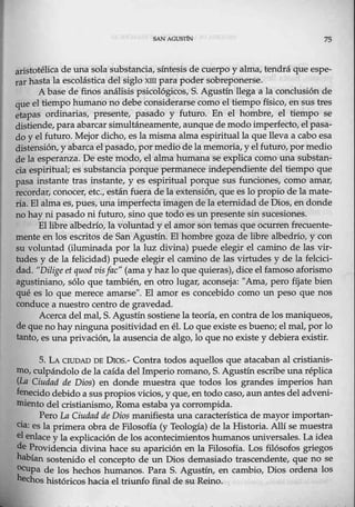 SAN AGOSJiN 75
aristotélica de una sola substancia, síntesis de cuerpo y alma, tendrá que espe-
rar hasta la escolástica del siglo xm para poder sobreponerse.
A base de fin0s análisis psicológicos, S. Agustín llega a la conclusión de
que el tiempo humano no debe considerarse como el tiempo físico, en sus tres
etapas ordinarias, presente, pasado y futuro. En el hombre, el tiempo se
distiende, paraabarcar simultáneamente, aunque de modo imperfecto, elpasa-
do y el futuro. Mejo:r dicho, es la misma alma espiritual la que lleva a cabo esa
distensión, y abarca el pasado, por medio dela memoria, y el futuro, pormedio
de la esperanza. De este modo, el alma humana se explica como una substan-
cia espiritual; es substancia porque permanece independiente del tiempo que
pasa instante tras instante, y es espiritual porque sus funciones, como amar,
recordar, conocer, etc., estánfuera de la extensión, que es lo propio de la mate-
ria. El alma es, pues, una imperfecta imagende la eternidad de Dios, endonde
no hay ni pasado ni futuro, sino que todo es un presente sin sucesiones.
El libre albedrío, la voluntady el amor son temas que ocurrenfrecuente-
mente en los escritos de San Agustín. El homere goza de libre albedrío, y con
su voluntad (iluminada por la luz divina) puede elegir el camino de las vir-
tudes y de la felicidad) puede elegir el camino de las virtudes y de la fekici-
cla.d. "DiJige etquodvisJac" (ama y haz lo que qui~as), dice el famoso aforismo
agustiniano, sólo que también, en otro lugar, aconseja: "Ama, pero fíjate bien
qué es lo que merece amarse". El amor es concebido como un peso que nos
conduce a nuestro centro de gravedad.
Acerca del mal, S. Agustín sostienela teoría, en contra de los maniqueos,
de queno hay ninguna positividadenél. Lo que existe es bueno; el mal, por lo
tanto, es una privación, la ausencia de algo, lo que no existe y debiera existir.
5. L A CIUDAD DE Dios.- Contra todos aquellos que atacaban al cristianis-
mo, culpándolo de la caída del Imperio romano, S. Agustín escribe una réplica
(La Ciudad de Dios) en donde muestra que todos los grandes imperios han
fenecido debido a sus propios vicios, y que, en todo caso, aun antes del adveni-
miento del cristianismo, Roma estaba ya corrompida.
Pero La Ciudad de Dios manifiesta una característica de mayor importan-
cia: es la primera obra de Filosofía (y Teología) de la Historia. Allí se muestra
el enlace y la explicación de los acontecimientos humanos universales. La idea
de Providencia divina hace su aparición en la Filosofía. Los filósofos griegos
habían so·sterúdo el concepto de un Dios demasiado trascendente, que no se
Ocupa de los hechos humanos. Para S. Agustín, en cambio, Dios ordena los
hechos históricos hacia el triunfo final de su Reino.
 