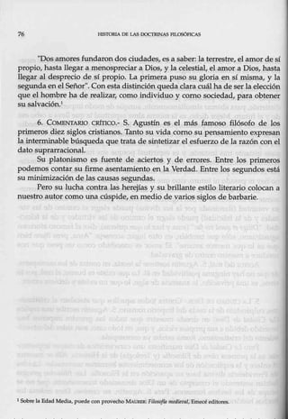 76 HlSTORlA DE LAS DOCTRJNAS PJl.OSÓFJCAS
"Dos a.more~ fundaron dos c;iudades, es a saber: la terrestre, el amor de sí
propio, hasta llegar a menospreciar a Dios, y: la celestial, el amor a Dios, hasta
llegar al desprecio de sí propio. La primera puso su gloria en sí misma, y la
segunda en el Señor". Con esta distinción queda clara cuál ha de serlaelección
que el hombre ha de realizar, como individuo y como sociedad, para obtener
su salvación.1
6. CO.MENTARIO CRÍTICO.- S. Agustín es el más famoso filósofo de los
primeros diez siglos cristianos. Tanto su vida como su pensamiento expresan
la interminable búsqueda que trata de sintetiz,
ar el esfuerzo de la razón con el
dato suprarrácional.
Su platonismo es fuente de aciertos y de errores. Entre los primeros
podemos contar su firme asentamiento en la Verdad. Entre los segundos está
su minimización de las causas segundas.
Pero su lucha contra las herejías y su brillante estilo literario colocan a
nuestro autor como una uúspide, en medio de varios siglos de barbarie.
1 Sobre la Edad Media, puede con provecho MAUR.llR: Fíloscffa me'dievnl, Emecé editores.
 