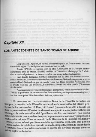 Capítulo XII
LOS ANTECEDENTES DE SANTO TOMÁS DE AQUINO
Después de S. Agustín, la cultura occidentalqueda en franco recesQ durante
unos cinco siglos. Pocas figuras sobresalen en eseperiodo.
Boecio (470-525) es famoso por su libro Consolación de la Filosofía, escrito
durante sus años de prisión. Escribió tambiénill Comentario a la Isagoge, de Porfirio,
donde revisa el problema de los universales, que enseguida estudiai:emos.
Juan Escoto Eriúgena (810-877) sobresale por su obra De divisio11e r¡aturae,
donde asientasu cuádruple división de todos los entes: Naturaleza que crea y no es
creada (Dfos); Naturaleza que es creada y crea (las Ideas divinas); Naturaleza que
es creada y no crea Qas creaturas), y Naturaleza que ni crea ni es creada (Dios como
fin de todas).
Analizaremos brevemente tres rasgos principales, como ántec-edentes de Sto.
Tomás: elproblema de los-universales, San Anselmo y su argumento ontólogico, y
los dos principales filósofos árabes: Avicena y Averroes.
1. EL PROBLEMA DE LOS UNNERSALES.- Tema de la Filosofía de todos los
tiempos, y no sólo de la Filosofía medieval, es la resolución del clásico pro-
blema de los universales. Ni Kant, niHusserl (para nombrar sólo a dos de los
más representativos filósofos modernos), escaparán a esta problemática; sin
~argo, la sola mención del "problema de los universales" nos asocia
~ediatamente con aquellos tiempos, supuestamente oscuros y propensos a
11útiles discusiones. El conocimiento de la Historia de la Filosofía moderna y
contemporánea echará por tierra esa falsa apreciación, explicable sólo por ese
~oso ambiente intelectual que, deunmodo simplista, pretende saltar desde
Aristóteles hastaDescartes, sin tomar en cuenta los diversos matices de estos
reinte siglos de historia.
 