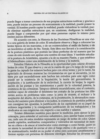 6 HISTORIA DE LAS DOCTRINAS FILOSÓFICAS
puede llegar a tomar conciencia de sus propias estructuras noéticas y gracias a
esto, puede iniciar un proceso de acercamiento a la realidad, puede poseer la
verdad. Elhombre puede captarla realidad, puede vislumbrar la verdad, pue-
de eliminar aquellas estructuras que, en ocasiones, desfiguran la realidad,
puede llegar a comprender por qué otras personas captan lo mismo pero
emiten juicios diferéntes.
De acuerdo con esto, la Historia de las Doctrinas Filosóficas es una visi-
ta a una galería de lentes de color. El estudiante observa y llega a colocarse los
lentes típicos de los marxistas, o de un existencialista al estilo de Sartre, o de
un teocéntrico al estilo de Sto. Tomás. Este libro nos llevará a la consideración
de la postura platónica que postula las Ideas perfectas de tal manera que las
cosas de este mundo son apenas una sombra de esas Ideas. Y tambi~ estudia-
rá la postura de Aristóteles, opuesta a la de sumaestro Platón, y que establece
el hilemorfismo como una sintetización de la forma y la materia.
Estudiar Historia de la Filosofía esla oportunidad para calarse diversos
lentes de color. El que observa y cae en la cuenta de que a lo largo de los siglos
la gente ha captado los mismos hechospero con otros lentes y por lo tanto, ha
apreciado de diversas maneras las circunstancias en que se encuentra, ya no
tiene por qué escandalizarse ante hechos tan extraños para este siglo como
puede ser la existencia de la Inquisición, la. teoría del geocentrismo, la
aceptación y la justificación de la esclavitud, la cacería de brujas, la 'organi-
zación de las parejas y los matrimonios a partir de la voluntad patemaJ la
existencia de las cortesanas. Tampoco debería escandalizarse, sino al contrario,
sentirse capaz de entender el f~nómeno tan extraño de las posturas tan dife-
rentes acerca de problemas tales como: la pena de muerte, el rechazo y la
aceptació_
n del aborto, de la eutanasia, de-la prostitución, la abrumadora insis-
tencia del nazismo para eliminar a losjudíos, la e~encia de partidos políticos
con consignas tan opuestas, la justificación de los capitalistas en su papel de
exitosos negociantes y la consiguiente justificación de los trabajadores y los
sindicatos en sus exigencias con re~pecto a sus sueldos y salarios.
Existen diferentes modelos para ejercer la medicina, para ejercer la psi-
coterapia, para entender el universo subatómico, para asentar bases económi-
cas, cada uno de estos modelos representa un juego de lentes de color. Quien
puede captarlos, analizarlos, compararlos y valorarlos sin necesidad de mon-
tar en.cólera o de atacar al interlocutor como enemigo o como hereje, quien ya
no sienta la necesidad de enviar al otro al fuego eterno o de quemarlo vivo o
de anatematizado, tendrá en su poder el arma para acercarse amablemente-y
formar equipo conpersonas de diferente ideología. Estudiar las diversas cos-
 