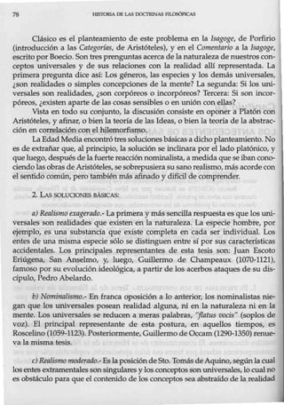78 HISTORIA DB LAS DOCTRfNAS FlLOSÓFICAS
Oásico es el planteamiento de este problema en la Isagoge, de Porfirio
(introducción a las Categorías, de Aristóteles), y en el Comentario a la Isagoge,
escrito por Boecio. Son tres prenguntas acerca de la naturaleza de nuestros con-
ceptos universales y de sus relaciones con la realidad allí representada. La
primera pregunta dice así: Los géneros, las especies y los demás universales,
¿son realidades o simples concepciones de la mente? La segunda: Si los uni-
versales son realidades, ¿son corpóreos o incorpóreos? Tercera: Si son incor-
póreos, ¿existenaparte de las cosas sensibles o en unión con ellas?
Vista en todo su conjunto, la discusión consiste en oponer a Platón con
Aristóteles, y afinar, o bien la teoría de las Ideas, o bien la teoría de la abstrac-
ción en correlación con el hilemorfismo.
La Edad Media encontró tres soluciones básicas a dicho planteamiento. No
es de extrañar que, al principio, la solución se inclinara por el lado platónico, y
que luego, después delafuerte reacción nominalista, a medida que se iban cono-
ciendo las obras deAristóteles, sesobr-epusiera su sano realismo, más acorde con
elsentido común, pero también más afinado y difícil de comprender.
2. LAS SOLUOONES BÁS,lCAS:
a) Realismo exagerado.- La primera y más sencilla respuesta es que los uni-
versales son realidades que existen en la naturaleza. La especie hombre, por
ejemplo, es una substancia que existe completa en cada ser individual. Los
entes de una misma especie sólo se distinguen entre sí por sus características
accidentales. Los principales representantes de esta tesis son: Juan Escoto
Eriúgena, San Anselmo, y, luego, Guillermo de Champeaux (1070-1121),
famoso por su evolución ideológica, a partir de los acerbos ataques de su dis-
cípulo, Pedro Abelardo.
b) Nominalismo.- En franca oposición a lo anterior, los nominalistas nie-
gan que los universales posean realidad alguna, ni en la naturaleza ni en la
mente. Los universales se reducen a meras palabras, "jlatus vocis" (soplos de
voz). El principal representante de esta postura, en aquellos tiempos, es
Roscelino (1059-1123). Posteriormente, Guillermo de Occam(1290-1350) renue-
va la misma tesis.
e) Realisnwmoderado.-Es la posicióndeSto. Tomás de Aquino, segúnlacual
los entes extramentales sonsingulares y los conceptos sonuniversales, locual no
es obstáculo para que el contenido de los conceptos sea abstraído de la realidad
 