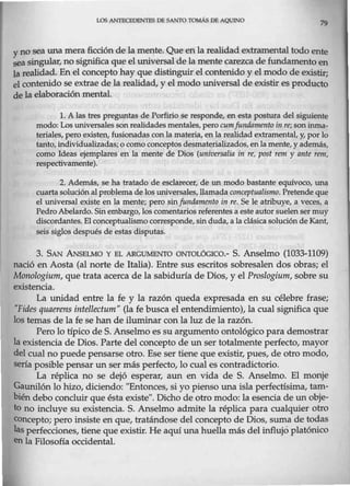 LOS ANI'ECEDENrES DE SANTO TOMÁS DE AQUINO
79
yno sea una mera ficción de la mente. Que en la realidad extramental todo ente
sea singular, no significa que el wúversal de la mente carezca de fundamento en
la realidad. En el concepto hay que distinguir el contenido y el modo de existir;
el contenido se extrae de la realidad, y el modo universal de existir es producto
de la elaboración mental.
l. A las tres preguntas de Porfirio se responde, en esta postura del siguiente
modo:Los universales son realidadesmentales,perocumf1111damento in re; son inma-
teriales, pero existen, fusionadas conla materia, en la realidad extramental, y, por lo
tanto, individualizadas;o como conceptos desmaterializados, en la mente,y además,
como Ideas ejemplares en la mente de Dios (rmiversalia in re, post renr y ante rem,
respectivamente).
2. Además, se ha tratado de esclarecer, de un modo bastante equívoco, una
cuarta solución al problema de los universales,Jlamada conceptualismo. Pretende que
el universal existe en la mente; pero sinfundamento in re. Se le atribuye, a veces, a
Pedro Abelardo. Sin embargo, los comentarios referentes a este autor suelen ser muy
discordantes. El conceptualismocorresponde,sin duda, a la clásicasolución de Kant,
seis siglos después de estas disputas.
3. SAN ANSELMO Y EL ARGUMENTO ONTOLÓCICO.- S. Anselmo (1033-1109)
nació en Aosta (al norte de Italia). Entre sus escritos sobresalen dos obras; el
Monologium, que trata acerca de la sabiduría de Dios, y el Proslogium, sobre su
existencia.
La unidad entre la fe y la razón queda expresada en su célebre frase;
"Pides quaerens intellectum" (la fe busca el entendimiento), la cual significa que
los temas de la fe se han de iluminar con la luz de la razón.
Pero lo típico de S. Anselmo es su argumento ontológico para demostrar
la existencia de Dios. Parte del concepto de un ser totalmente perfecto, mayor
del cual no puede pensarse otro. Ese ser tiene que existir, pues, de otro modo,
sería posible pensar un ser más perfecto, lo cual es contradictorio.
La réplica no se dejó esperar, aun en vida de S. Anselmo. El monje
Gawillón lo hizo, diciendo: "Entonces, si yo pienso una isla perfectísima, tam-
bién debo concluir que ésta existe". Dicho de otro modo: la esencia de un obje-
to no incluye su existencia. S. Anselmo admite la réplica para cualquier otro
concepto; pero insiste en que, tratándose del concepto de Dios, suma de todas
las perfecciones, tiene que existir. He aquí una huella más del influjo platónico
enla Filosofía occidental.
 