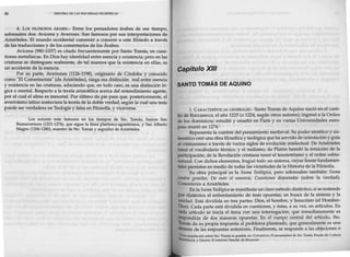 80 HISTORIA DE LAS DOCTRINAS ALOSóPICAS
4. Los FILÓSOFOS ÁRABES.- Entre los pensadores árabes de ese tiempo,
sobresalen dos: Avicena y Averroes. Son famosos por sus interpretaciones de
Aristóteles. El mundo occidental comenzó a conocer a este filósofo a través
de las traducciones y de los comentarios de los Árabes.
Avicena (980-1037) es citado frecuentemente por Santo Tomás, en cues-
tiones metafísicas. En Dios hay identidad entre esencia y existencia; pero en las
criaturas se distinguen realmente, de tal manera que la existencia en ellas, es
un accidente de la esencia.
Por su parte, Averrones (1126-1198), originario de Córdoba y conocido
como "El Comentarista" (de Aristóteles), niega esa distinción real entre esencia
y existencia en las criaturas, aduciendo que, en todo caso, es una distinción ló-
gica o mental. Respecto a la teoría aristotélica acerca del entendimiento agente,
por el cual el alma es inmortal. Por último da pie para que, posteriormente, el
averroísmo latino sostuviera la teoría de la doble verdad, según la cual una tesis
puede ser verdadera en Teología y falsa en Filosofía, y viceversa.
Los autores más famosos en los tiempos de Sto. Tomás, fueron San
Buenaventura (1221-1274), que sigue la línea platónico-agustiniana, y San Alberto
Magno (1206-1280), maestro de Sto. Tomás y seguidor de Aristóteles.
Capítulo XIII
SANTO TOMÁS DE AQUINO
1. CARACTERfSTICAS GENERALES.- Santo Tomás de Aquino nació en el casti-
llo de Roccasecca, el año 1225 (o 1224, según otros autores); ingresó a la Orden
de los dominicos; estudió y enseñó en París y en varias Universidades euro-
peas murió en 1274.1
Representa la cumbre del pensamiento medieval. Su poder sintético y sis-
temático creó una obra filosófica y teológica queha servido de orientación y guía
al cristianismo a través de varios siglos de evolución intelectual. De Aristóteles
tomó el vocabulario técnico, y el realismo; de Platón heredó la intuición de la
participación; de la Revelación cristiana tomó el teocentrismo y el orden sobre-
natural. Con dichos elementos, fraguó todo un sistema, cuyas líneas fundamen-
tales persisten en medio de todas las vicisitudes de la Historia de la Filosofía.
Su obra principal es la Suma Teológica, pero sobresalen también: Suma
contra gentiles, De ente et essentia, Cuestiones disputadas (sobre la verdad),
Comentarios a Aristóteles.
En la Suma Teológica se manifiesta W1 claro método dialéctico, si se entiende
por dialéctica el enfrentamiento de tesis opuestas, en busca de la síntesis y la
unidad. Está dividida en tres partes: Dios, el hombre, y Jesucristo (el Hombre-
Dios). Cada parte está dividida en cuestiones, y éstas, a su vez, en artículos. En
cada artículo se inicia el tema con una interrogación, que inmediatamente es
respondida de dos maneras opuestas. En el cuerpo central del artículo, Sto.
Tomás da su propia respuesta al problema planteado, que generalmente es una
Síntesis de las respuestas anteriores. Finalmente, se responde a las objeciones o
1
Una ampliaciónsobre Sto. Tomás es posible en: COPLESTON: El pe11sa111ie11lo dt Sto. Tom6s, Fondode Cultura
Económica; y Gn.soN: El tomismo Desclée de Brouwer.
 