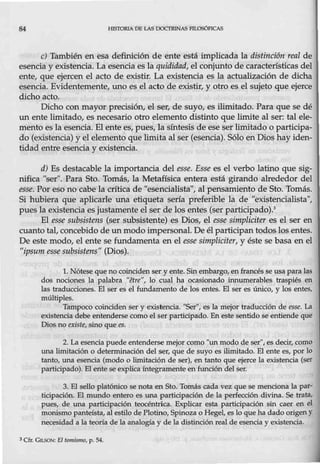 84 HJSI'ORIA D8 LAS OOCTRlNASrlLOSÓFICAS
e) También en esa definición de ente está implicada la distinción real de
esencia y existencia. La esencia es la quididad, el conjunto de características del
ente, que ejercen el acto de existir. La existencia es la actualización de dicha
esencia. Evidentemente, uno es el acto de existir, y otro es el sujeto que ejerce
dicho acto.
Dicho con mayor precisión, el ser, de suyo, es ilimitado. Para que se dé
un ente limitado, es necesario otro elemento distinto que limite al ser: tal ele-
mento es la esencia. El ente es, pues, la síntesis de ese ser limitado o participa-
do (existencia) y el elemento que limita al ser (esencia). Sólo en Dios hay iden-
tidad entre esencia y existencia.
d) Es destacable la importancia del esse. Esse es el verbo latino que sig-
nifica "ser". Para Sto. Tomás, la Metafísica entera está girando alrededor del
esse. Por eso no cabe la crítica de ''esencialista", al pensamiento de Sto. Tomás.
Si hubiera que aplicarle una etiqueta sería preferible la de "existencialista",
pues la existencia es justamente el ser de los entes (ser participado).3
El esse subsistens (ser subsistente) es Dios, el esse simpliciter es el ser en
cuanto tal, concebido de un modo impersonal. De él participan todos los entes.
De este modo, el ente se fundamenta en el esse simpliciter, y éste se basa en el
"ipsum esse subsistens" (Dios).
l. Nótese que no coinciden ser y ente. Sin embargo, en francés se usa para las
dos nociones la palabra "€fre", lo cual ha ocasionado innumerables traspiés en
las traducciones. El ser es el fundamento de los entes. El ser es único, y los entes,
múltiples.
Tampoco coinciden ser y existencia. "Ser", es la mejor traducción de esse. La
existencia debe entenderse como el ser participado. En este sentido se entiende que
Diosno existe, sino que es.
2. La esencia puede entenderse mejor como "unmodo de ser";es deci,r, como
una limitación o determinación del ser, que de suyo es ilimitado. El ente es, por lo
tanto, una esencia {modo o limitación de ser), en tanto que ejerce la existencia (ser
participado). El ente se explica fntegramente en función del ser.
3. EL sello platónico se nota en Sto. Tomás cada vez que se menciona La par-
ticipación. EL mWdo entero es una participación de la perfección divina. Se trata,
pues, de una participación teocéntrica. Explicar esta participación sin caer en el
monismo panteísta, al estilo de Plotino, Spinoza o Hegel, es lo que ha dado origen Y
necesidad a la teoría de la analogíay de la distinción real de esencia y existencia.
3Cfr. GIi.SON: El tomismo, p. 54.
 