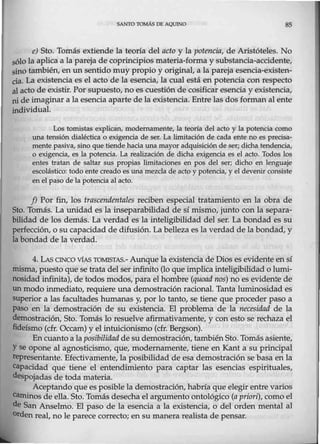 SAN"TO TOMÁS DE AQUINO 85
e) Sto. Tomás extiende la teoría del acto y la potencia, de Aristóteles. No
sólo la aplica a la pareja de coprincipios materia-forma y substancia-accidente,
sino también, en un sentido muy propio y original, a la pareja esencia-existen-
cia. La existencia es el acto de la esencia, la cual está en potencia con respecto
al acto de existir. Por supuesto, no es cuestión de cosificar esencia y existencia,
ni de imaginar a la esencia aparte de la existencia. Entre las dos forman al ente
individual.
Los tomistas explican, modernamente, la teoría del acto y la potencia como
una tensión dialéctica o exigencia de ser. La limitación de cada ente no es precisa-
mente pasiva, sino que tiende hacia una mayor adquisición de sef; dicha tendencia,
o exigencia, es la potencia. La realización de dicha exigencia es el acto. Todos los
entes tratan de saltar sus propias limitaciones en pos del ser; dicho en lenguaje
escolástico: todo ente creado es unamezcla de acto y potencia, y el devenir consiste
'en el paso de la potencia al acto.
-J) Por fin, los trascendentales reciben especial tratamiento en la obra de
Sto. Tomás. La unidad es la inseparabilidad de sí mismo, junto con la separa-
bilidad de los demás. La verdad es la inteligibilidad del ser. La bondad es su
perfección, o su capacidad de difusión. La belleza es la verdad de la bondad, y
la bondad de la verdad.
4. LAs CINCO v1As TOMISTAS.- Aunque la existencia de Dios es evidente en sí
misma, puesto que se trata del ser infinito (lo que implica inteligibilidad o lwni-
nosidad infinita), de todos modos, para el hombre (quoad nos) no es evidente de
unmodo inmediato, requiere una demostración racional. Tanta luminosidad es
superior a las facultades humanas y, por lo tanto, se tiene que proceder paso a
paso en la demostración de su existencia. El problema de la necesidad de la
demostración, Sto. Tomás lo resuelve afirmativamente, y con esto se rechaza el
fideísmo (cfr. Occ.am) y elintuicionismo (cfr. Bergson).
Encuanto a la posibilidad de su demostración, tambiénSto. Tomásasiente,
Yse opone al agnosticismo, que, modernamente, tiene en Kant a su principal
representante. Efectivamente, la posibilidad de esa demostración se basa en la
capaddad que tiene el entendimiento para captar las esencias espirituales,
despojadas de toda materia.
Aceptando que es posible la demostración,habría que elegir entre varios
Caminos de ella. Sto. Tomás desecha el argumento ontológico (a priori), como el
de San Anselmo. El paso de la esencia a la existencia, o del orden mental al
0 rden real, no le parece correcto; en su manera realista de pensar.
 