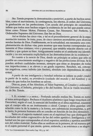 86 HISTORIADE L.AS DOCTRINAS l'ILOSÓFrCAS
Sto. Tomás propone la demostracióna posteriori, a partir de hechos sensi-
bles, como el movimiento., la eontingencia1 los efe<:;tps, el orden del Universo,
la graduación en las perfecciones. Con ayuda del principio de causalidad,
infiere que todos esos hechos exigen la existencia de un Ser que puede conc_e-
birse como Primer Motor, Primera Causa, Ser Necesario, Ser Perfecto, y
Ordenador Supremo del Universo. Ese Ser es Dios.
Así se titulan las cinco vías, y tal es el procedmuento general de la argu-
mentación tomista. Se trata, pue~, de cinco caminos ascendentes para alcanzar
sendas facetas de Dios. Posiblemente, en la actualidad, seanecesaria una com-
plementación de dichas vías, para mostrar que esas facetas corresponden jus-
tamente al Dios cristiano, vivo y personal, que entabla relación directa con el
hombre y que quiere su bien. Antiguamente estaba en el ambiente esa identifi-
cación..y na, era neces_ario explicitarla en las demostraciones de su existencia!
En cuanto a la esencia de Dios, desde un principio se aclara que sólo es
posible un eonocimiento analógico y negativo de las perfecciones divinas. Sele
pueden atribuir cualidades terrenas~ siempre que éstas se despojen de todas
sus imperfecciones y se eleven a un grado supremo. Resultan, así, concep-
tos neg~tivos, como infinito (sin límites), absoluto (sin dependencia de otros
entes).
A partir de esa inteligencia y bondad infirútas se infiere su poder creador
(a partir de la nada), su providencia (cuidado del mundo y del hombre) y su
deseo de que todos los hombres se salven.
Dios es, pues, el Ser Absoluto, el Valor Supremo, elCreador y orden~dor
del Universo, ellnfinito, principio y fin del hombre. Tal es la visión teoeéntri-
ca, de Sto. Tomás.
5. E¡.. HO.fy{BRB YLA MORAL.- Profundo estudio realiza Sto. Tomás en tomo
al tema antropológieo. Rechaza el dualismo platónico (queluego resucitará con
Descartes), según el cual, lo esencial delhombre es el alma espiritual, mientras
que el cuerpo sólQ es un instrumento o cárcel. Cuerpo y alma guardan una
relación eomo la de la materia y la forma, son substancias incompletas, y, por
lo tanto, la personahumana sólo se concibe en función de los dos elementos.
Tanto en el aspecto material como en,el espiritual hay que distinguir las
facultades del orden cognoscitivo de las del orden apetitivo. lnteligencia y vo-
luntad sonlas que correspondenal nivel superior; sentidos y apetitos sensibles
son-del ordenmaterial. Todas ellas se unifican enla p,ersona, de tal manera que
es el sujeto personal el que siente, quiere, entiende, y se entristece o se alegra.
4 Cfr. VAN STEENIIERGHEN: Dios ocmlto
, Cap. VIl, y p. 147.
 