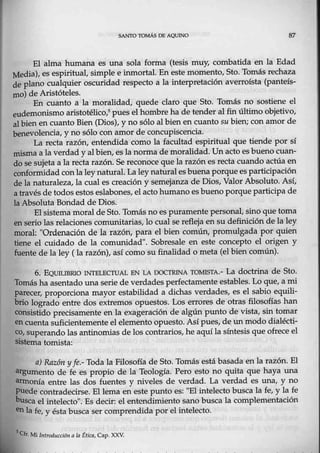 SANTO TOMÁS DE AQUJNO
El alma humana es una sola forma (tesis muy, combatida en la Edad
.Media), es espiritual, simple e inmortal. En este momento, Sto. Tomás rechaza
de plano cualquier oscuridad respecto a la interpretación averroísta (panteís-
mo) de Aristóteles.
En cuanto a la moralidad, quede claro que Sto. T0más no sostiene el
eudemonismo aristotélico,5pues el hombre ha de tender al fin último objetivo,
albien en cuanto Bien (Dios), y no sólo al bien encuanto su bien; con amor de
benevolencia, y no sólo cen amor de concupiscencia.
La recta razón, entendida como la facultad espiritual que tiende por sí
misma a la verdad y al bien, esla norma de moralidad. Un acto es bueno cuan-
do se sujeta a la recta razón. Se reconece que la razónes reeta cuando actúa en
conformidad con la ley natural. Laley naturales buena porquees participación
de la naturaleza, la cual es creación y semejanza de Dios, Valor Absoluto. As·í,
a través de todos estos eslabones, elacto humano es bueno porque participade
la Absoluta Bondad de Dios.
El sistema moral deSto. Tomásno es puramente personal, sino que toma
en serio las relaciones comunitarias, lo cual se refleja ensu definición de la ley
moral: "Ordenación de la razón, para el bien comúnl promulgada por quien
tiene el cuidado de la comunidad". Sobresale en este concepto el origen y
fuente de la ley ( la razón), así como su finalidad o meta (el bien común).
6. EQUIUBRIO 1NTELECTIJAL EN LA DOCTRINA TOMlSTA.- La doctrina de Sto..
Tomás ha asentado rma serie de verdades perfectamente estables. Lo que, a mi
p.arecer, proporciona mayor estabilidad a dichas verdades, es el sabio equili-
brio logrado entre dos extremos opuestos. Los errores de otras filosofías han
consjstido precisamente en la exageración de algún punto de vistaJ sin tomar
en cuenta suficientemente el elemento opuesto. Asípues, de un modo dialécti-
co, superando las antinomias de los contrarios, he aquí la síntesis que ofrece-el
sistema tomista:
a) Razón y fe.- Toda la Filosofía de Sto. Tomás estábasada en la razón. El
argumento de fe es propio de la Teología. Per0 esto no quita que haya una
armonía entre las dos fuentes y niveles de verdad. La verdad es una, y no
puede contradecirse. El lema en este punto es: "El intelecto busca la fe, y la fe
busca el intelecto". Es decir: el entend:imiento sano busca la complementació.n
en la fe, y ésta busca ser comprendida por elintelecto.
5
Cn: Mi l11troducci611 n la Étiq¡, Cap. XXV.
 
