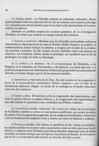 88 .HlSTORIA DE LAS DOCTRINAS PILOSÓFICAS
b) Sistema abierto.- La Filosofía tomista es ordenada, coherente, abarca
gradualmente todos los aspectos del ser. Es un sistema, una construcción lógi-
ca y raciona!; pero de talmanera, que no se cierra a las aportaciones delos pen-
sadores modernos.
Siempre es posible aceptar los avances positivos de la investigación
filosófica, sin tener que rechazar el cuerpo central del tomismo.
e) Esencia y existencia.- Mientras que las,filosofías racionalistas subrayan
demasiado la imp0rtancia de la esencia (Platón, Wolff, Husserl), en cambio, el
existencialismo actual rechaza lo anterior, y exagera por el lado de la existen-
cia concreta y humana. En Sto. Tolm}s, el ente, de{ini.do com0 una esencia en
relación a su existencia, define, desde el principio, un equilibrio que se ha de
prolongar a lo largo de toda-
su Ontología.
d) Lo estático y lo dinámico.- Ni el evolucionismo de Heráclito, o de
Bergson, ni el estatismo de Parménides, o de Spinoza. La teorí_
a del acto y la
potencia proporciona uninstrumentointelectualque permite la explicación del
devenir, al mismo tiempo que la de las esencias estables.
e) Inmanencia y trascendencia de Dios.- En este asunto se ha exagerado a
favor de la trascendencia (Aristóteles, Plotino, Jaspers), o por el lado de la
inmanencia (Spinoza, Hegel). La teoría de la analogía es el medio adecuado
entre los dos extremos.
f) Cuerpo y alma.- El tomismo evita la exageración del materialismo, que
todo lo quie:re reducir a materia .(Marx), y la exageración del espiritualismo,
que sólo admite lo espiritual como verdadern ser (Platón, Leibniz),.
g) Conocimient9 sensible eintelectual.-En cuanto a 1a validez de los dos tipos
de facultades, tambiénse coloca en una postura equilibrada, que acepta los datos
de ambas. Evita la oposiciónexagerada, de los antiguos (Parménides y Heráclito)
y de los modernos (los ingleses Lockey Hume, en contra deSpinoza y Leibniz).
h) l?ersona y, sociedqd.- Por último, el equilibrio de Sto. Tomás se manilies~
ta cuando acentúa en sujusto valor a la persona, como un todo que nose ha de
disolver y enajenar ante el Estado, pues tiene derechos anterioresa los de dicha
sociedad, al mismo tiempo que incorpora a la persona al Estado, de tal manera
que la ley y la autoridad están hechas en función del bien común.
 