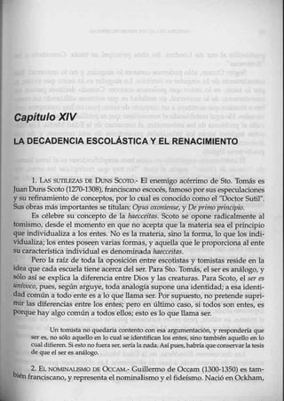 Capítulo XIV
LA DECADENCIA ESCOLÁSTICA Y EL RENACIMIENTO
l. LAS SUTILEZAS DE DUNs Scoro.- El enemigo acérrimo de Sto. Tomás es
JuanDuns Scoto (1270-1308), franciscano escocés,famoso porsus especulaciqnes
y su refinamiento de conceptos, por lo cual es conocido como el "Doctor Sutil".
Sus obras más importantes se titulan: Opus oxoniens<:, y De primo principio.
Es célebre su concepto de la haecceitas. Scoto se opone radicalmente al
tomismo, desde el momento en que no acepta que la mat-eria sea el principio
que individualiza a los entes. No es la materia, sino la forma, lo que los indi-
vidualiza; los entes poseen varias formas., y aquella que le proporciona al ente
su característica individual es denominada haecceitas.
Pero la raíz de toda la opo$ición entre escotist~s y tomistas reside en la
idea que cada escuela tiene acerca del ser. Para Sto. Tomás, el ser es análógo, y
sólo así se explica la diferencia entre Dios y las creaturas. Para Scoto, el ser es
unívoco, pues, según arguye, toda analogía supone una identidad; a esa identi-
dad común a todo ente es a 10 que llama ser. Por supuesto, no pretende supri-
mir las diferencias entre los entes; pero en último caso, si todos son entes, es
porque hay algo común a todos ellos; esto es lo que llama ser.
Un tomista no quedaría contento con esa argumentación, y respondería que
ser·es, no sólo aquello en lo cual se identifican los entes, sino también aquello en lo
cual difieren. Siestono fuera ser, sería la nada.Asípues, habría queconservarla tesis
de que el ser es análogo.
2. EL NOMJNA,LISMO DE ÜCCAM.- Guillermo de Occam (1300-1350) es tam-
bién_franciscano, y representa elnominalismo y el fideísmo. Nació en Ockham,
 