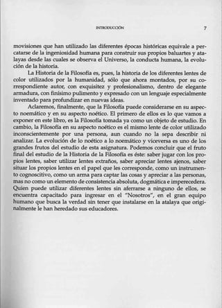 INTR00UCOÓN 7
movisiones que han utilizado las diferentes épocas históricas equivale a per-
catarse de la ingeniosidad humana para construir sus propios baluartes y ata-
layas desde las cuales se observa el Universo, la conducta humana, la evolu-
ción de la historia.
La Historia de la Filosofíaes, pues, la historia de los diferentes lentes de
color utilizados por la humanidad, sólo que ahora montados, por su co-
rr~ondiente autor, con exquisitez y profesionalismo, dentro de elegante
armadura, con finísimo pulimento y expresado con un lenguaje especialmente
inventado para profundizar en nuevas ideas.
Aclaremos, finalmente, que la Filosofía puede considerarse en su aspec-
to noemátko y en su aspecto noético. El primero de ellos es lo que vamos a
exponer en este libro, es la Filosofía tomada ya como un objeto de estudio. En
cambio, la Filosofía en su aspecto noético es elmismo Lente de color utilizado
inconscientemente por una persona, aun cuando no la sepa describir ni
analizar. La evolución de lo noético a lo noemático y viceversa es uno de los
grandes frutos del estudio de esta asignatura. Podemos concluir que el fruto
final del estudio de la Historia de la Filosofía es éste: saber jugar con los pro-
pios lentes, saber utilizar lentes extraños, saber apreciar lentes ajenos, saber
situar los propios lentes en el papel que les corresponde, como un instrumen-
to cognoscitivo, como nn arma para captar las cosas y apreciar a las personas,
mas no como un elemento de consistencia absoluta, dogmática e imperecedera.
Quien puede utilizar diferentes lentes sin é!ferrarse a ninguno de ellos, se
encuentra capacitado para ingresar en el "Nosotros", en el gran equipo
humano que busca la verdad sin tener que instalarse en la atalaya q-g,e origi-
nalmente le han heredado sus educadores.
 