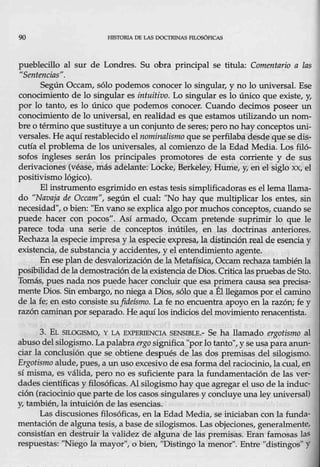90 HIS'.fORIA 06 LAS DOCTRINAS FtLOSóFICAS
pueblecillo al sur de Londres. Su obra principal se titula: Comentario a las
11
Sentencias".
Según Occam, sólo podemos conocer lo singular, y no lo universal. Ese
con9cimiento de lo singular es intuitivo. Lo singular es lo único que existe, ~
por lo tanto, es lo único que podemos conocer. Cuando decimos poseer un
conocimiento de lo universal, en realidad es que estamos utilizando un nom-
bre o término que sustituye a un conjuntó de seres; pero no hay conceptos uni-
versales. He aquí restablecido el nominalismo que se perfilabadesde que se dis-
cutía el problema de los universales, al comienzo de la Edad Media. Los filó-
sofos ingleses serán los principales promotores de esta corriente y de sus
derivaciones (véase, más adelante: Locke, Berkeley, Hume, y, en el siglo xx, el
positivismo lógico).
El instrumento esgrimido en estas tesis simplificadoras es el lema llama-
do "Navaja de Occam", según el cual: "No hay que multiplicar los entes, sin
necesidad", o bien: "Envano se explica algo por muchos conceptos, cuando se
puede hacer con pocos". Así armado, Occam pretende suprimir lo que le
parece toda una serie de conceptos inútiles, en las doctrinas anteriores.
Rechaza la especie impresa y la especie expresa, la dis.tinciónieal de esen.ciay
existencia, de substancia y accidentei;, y el entendimiento agente.
En eseplande desvalorización dela Metafísica, Occamrechaza también la
posibilidad de lademostracióndelaexistencia de Dios. Criticalaspruebas deSto.
Tomás, pues na4a nos puede hacer concluir que esa primera causa sea precisa-
mente Dios. Sin embargo, no niega a Dios, s.ólo que a Él llegamos por el camino
de la íe; en esto consiste su fideísmo. La fe no encuentra apoyo en la razón; fe y
razón caminan por separado. He aquí los indicios del movimiento renacentista.
3. EL SILOGlSMO, Y LA EXPERIENCIA SENSIBLE.- Se ha llamado ergotismo al
abuso del silogismo. La palabra ergosignifica "porlo tanto", y se usa para anun-
ciar la conclusión que se obtiene después de las dos premisas del silogismo.
Ergotismo alude_Jpues, a un uso excesivo de esa forma del raciocinio, la cual, en
sí misma, es válida, pero no es suficiente para la fundamentación de las ver-
dades científicas y filosóficas. Al silogismo hay que agregar el uso de la induc-
ción (raciocinio queparte de los casos singulares y concluye una ley universal)
y, también, la intuición de las esencias.
Las discusiones filosóficas, en la Edad Media, se iniciaban conla funda-
mentación de alguna tesis, a base de silogismos. Las objeciones, generalmenteJ
consistían en destruir la validez de alguna de las premisas. Eran famosas las
respuestas: "Niego la mayor", o bien, "Distingo la menor". Entre "distingos" y
 