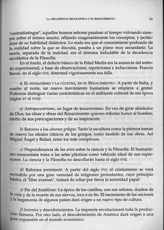 LA DECADENCIA ESCOLÁSTICA 'I 8L RHNAClMJENTO 91
"contradistingos", aquellos buen0s señores pasaban el tiempo volviendo siem-
pre sobre el mismo asunto, afilando exageradamente los conceptos, y jactán-
dose de suhabilidad dialéctica. Lo malo era que el conocimiento profundo de
1a realidad sobre la que se discutía, pasaba a un plano muy secundario. La
teoría, separada -
de la realidad, era el síntoma indudable de la decadencia
escolástica de la Filosofía.
En el fondo, el defecto básico de la Edad Media era la ausencia delméto-
do experimental, a base de observaciones, repeticiones e inducciones. Francis
Bacon, en. elsiglo XVII, detectará vigorosamente esa falla.
4. EL HUMANISMO Y LA CULTURA, EN EL RENA<:::IMIENTO.- A partir de Italia, y
rumbo al norte, un nuevo movimiento humanista se empieza a gestar.
Podemos distinguir varias características en el ambiente cultural de esa época
(~glos xv al xvrr):
a) Antropocentrismo, en lugar de teocentrismo. En vez de girar alrededor
de Dios, las ideas·y obras del Renacimiento quieren tributar hom>r alhombre,
centro de sus preorupaciones y de su inspiración.
b) Retomo a los cánones griegos. Tantola escultura c@mo la pintura toman
de nuevo los ideales clásicos de los griegos, como modelo de sus obras. Así
Miguel Ángel y Rafael,. entre los más conspicuos.
e) Preponderancia cle las artes sobre la ciencia y la Filosofía. El humanis-
mo renacentista toma a las artes plásticas como vehículo ideal de sus expre-
siones. La ciencia y la Filosofí.a no descollarán hasta el siglo xvn.
d) Reforma protestante. A partir del siglo XVJ, el cristianismo se verá
escindido por una gran variedad de religiones p¡otestantes, cuyo principio
básico, el "libre examen", tratará de echar por tierra la autoridad papal.
e) Fin delfeudalísmo. La época de los castillos, con sus señores, dueños de
la vida y de la muerte de sus siervos, toca a sufin. El nacimiento de las naciones
Yla hegemonía de algunos países dará origen a un nuevo tipo de cultura.
. f) Inventos y descubrimientos. La imprenta revolucionará todala produc-
ción literaria. Por otro lado, el descubrimiento de América dará origen a una
gran expansión en el mundo económico.
 