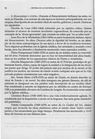 92 HlSTORIA OB LAS fX>CTRJNAS FILQSÓFICAS
5. HUMANISMO Y lITOPfA.- Durante el Renacimiento brillaron las artes, no
tanto la Filosofía. Los autores de esta época se lucieron principalmente con sus
utopías, descripción de un modelo ideal de nación, gobierno ymoral. Destacan
los siguientes:
Nicolás de Cusa (1401-1464) sobresale por su espíritu crítico. Quiere
delimitar el alcance de nuestras facultades cognoscitivas. Es conocido por su
concepto de la "docta ignorantia" que consiste en saber que "no se sabe nada".
Juan Pico de la Mirándola (1463-1494) es autor humanista italiano, típico
del Renacimiento. Su obra: Discurso sobre la dign.idad del hombre, es un ejem-
plo de las ideas antropológicas de esa época a favor de la excelencia humana.
Tuvo algunos problemas con la Iglesia católica, fue arrestado y acusado como
hereje, pero fue absuelto y finalmente reconocido como pensador notable.
Pietro Pomponazzi (1462-1525) es autor de un tratado sobre La inmortali-
dad del alma. Pretende demostrar que no hay tal inmortalidad del alma basán-
dose en los análisis de los argumentos clásicos de Platón y Aristóteles.
Nicolás Maquiavelo (1469-1527) es autor de El Príncipe, prototipo de go-
bernante fuerte, cínico, capaz de lograr la unidad y laintegración de las diver-
sas partes que dirige. El poder del príncie está por encima de la moral, el fin
justifica los medios, las razones de estado avalan cualquier acto que en la vida
privada pudiera considerarse con valor negativo.
Sto. Tomás Moro (1478-1535) es autor de Utopía, en donde describe su
ideal de Estado y de moral. Su obra inaugura ese género literario, de allí en
adelante se designará con esa palabra toda descripción de un modelo ideal.
Fue condenado a muerte en Inglaterra por su rebeldía en contra de Enrique
VIlI y su pretendido divorcio de CatalinadeAragón. Es reconocido comosanto
por la Iglesia católica.
Giordano Bruno (1548-1600) lleva una vida intelectualmente agitada. Es
condenado por la Inquisición a morir en la hoguera. Sus tesis giran alrededor
del panteísmo.
Tomás Campanella (1568-1639) es autor de La Ciudad del Sol, clásica
utopía que recuerda las ideas platónicas sobre el estado ideal. Sufrió varios
juicios y fue encarcelado por largo tiempo. Finalmente fue reconocido y vivió
lleno de honores en sus últimos años.
 