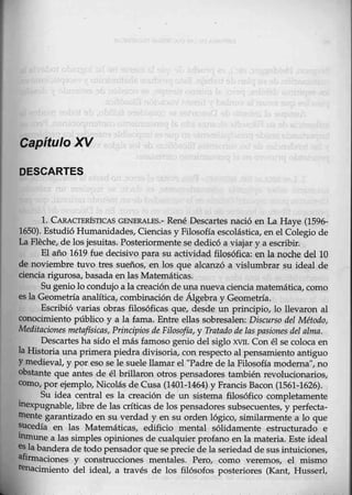 Capítulo ~
DESCARTES
l. CARA.CTERfSTICAS GENERALES.- René Descartes nació en La Haye (1596-
1650). Estudió Humanidades, Ciencias y Filosofía escolástica, en el Colegio de
La Fleche, de los jesuitas. Posteriormente se dedicó a viajar y a escribir.
El año 1619 fue d~cisivo para su actividad filosófica: en la noche del 10
de noviembre tuvo tres sueños, en los que alcanzó a vislumbrar su ideal de
ciencia rigurosa, basada en las Matemáticas:
Su genio lo condujo a la creación de una nueva ciencia matemática, como
es la Geometría analítica, combinación de ÁJ.gebra y Geometría.
Escribió varias obras filosóficas que, desde un principio, lo llevaron al
conocimiento público y a la fama. Entre ellas sobresalen: Discurso del Método,
Me4itaciones metaftsicas, Principios de Filosofía, y Tratado de las pasiones del alma.
Descartes ha sido el más famoso genio del siglo xvrr. Con él se colo.ca en
la Historia una primera piedra divisoria, con respecto al pensamiento antiguo
Ymedieval, y por eso se le suele llamar el "Padre de la Filosofía moderna", no
obstante que antes de él brillaron otros pensadores también revolucionarios,
como, por ejemplo, Nicolás de Cusa (1401-1464) y Francis Bacon (1561-1626).
Su idea central es la creación de un sistema filosófico completamente
inexpugnable, libre de las críticas de los pensadores subsecuentes, y perfecta-
mente garantizado en su verdad y en su orden lógico, similarmente a lo que
sucedía en las Matemáticas, edificio mental sólidamente estructurado e
inmune a las simples opiniones de cualquier profano en la materia. Este ideal
es labandera de todo pensador que se precie de la seriedad desus intuiciones,
afirmaciones y construcciones mentales. Pero, eomo veremos, el mismo
lena.cimiento del ideal, a través de los filósofos posteriores (Kant, Husserl,
 