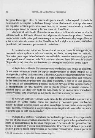 96 FIJSTORIA DE LAS DOCTRINAS FILOSóFICAS
Bergson_, Heidegger, etc.), es prueba de que la mente no ha logrado todavía la
culminación de su plan de trabajo. Estoproduce abatimiento y escepticismo en
los espíritus débiles; pero, al mismo tiempo, es ocasión de estímulo y desafío
para los que aman la verdad y tienen vocación filosófica.
Aunque el intento de Descartes se considere fallido, de todos modos la
influencia de su Filosofía alcanza aún al pensamiento contemporáneo. Pero su
importancia resideprincipalmente enque esimposible entender los problemas
y las tendencias de las corrientes filosóficas de los siglos xvrr y xvm, sin haber
penetrado primero en el pensamiento cartesiano.
2. LASREGLAS DEL MÉTODO.- Para evitar el error, no basta la inteligencia, es
necesario saber aplicarla adecuadamente, es decir, se requiere un método.
Descartes pone especial énfasis enla necesidad de un método racional, que por
principio libere al hombre de la fácil caída en el error. En el Discurso del Método
(Segunda parte) describe susfamosas cuatro reglas metódicas, como sigue:
a) Reglade la evidencia: No aceptar como verdadero sino lo que es evidente.
O, en otros términos: tratar de captar intuitivamente el objeto propio de la
inteligencia, a saber, las ideas claras y distintas. Cuando selograpercibir las notas
características de una idea y cuando se logra <distinguir esas notas con respecto
de las demás ideas, se posee una idea claray distinta, y esto ya es una garantía
de la verdad del conocimiento poseído. Para eso hay que evitar la prevendón y
la precipitación. En una palabra, sólo se puede poseer la verdad cuando el
espíritu capta las ideas con toda su evidencia, de un modo fácil, inmedíato,
sereno y claro. Esta evidencia ya no puede encerrar la duda y el error.
b) Regla del análisis. "Dividir cada una de las dificultades que se van a
examinar, en tantas- partes como sea posible y necesario para resolverlas
mejor." Es decir, descomponer las Ideas complejas en sus partes m4s simples;
pero, además, remontarse a los principios más simples, de los cuales depende
el asunto que se está examinando.1
e) Regla dé la síntesis. "Conducirpor ordenlos pensamientos, empezando
por los objetos más sencillos, más fáciles de conocer, para subir gradualmente
hasta el conocimiento de los más complejos..." Se trata de la operación con·
tracia a la anterior, y es su complementación. Una vez dividido en partes un
asunto, para su mejor comprensión, es necesario reconstruir el todo, a partir de
1 Cfr. Mi lntroducci611 (1 la Lógica, Ed.Esfinge, México, Cap. XL1.
 