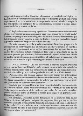 97
}os principios encontrados. Coincide, tal como se ha estudiado en Lógica, con
la deducción. Lo importante consiste en el procedimiento gradual que avanza
lógicamente (con encadenamiento y congruencia natural), desde lo simple de
los principios, a lo complejo de las conclusiones, teoremas y demás conse-
euencias de las primeras verdades.
d) Reglade las enumeracionesy repeticiones. "Hacerenumeraciones tan com-
pletas, y revisiones tan generales, como para estar seguro de no omitir nada."
Con esto se persigue una intuición global del asuntotratado, de talmanera que
la inteligencia posea y domine la materia desde elprincipio hasta el fin, lo cual
supone la repetición o repaso del camino andado.
De esta man.era, sencilla y coherentemente, Descartes propone a la
inteligencia las cuatro reglas más importantes que hay que tener en cuenta si
se quiere un resultado eficaz en su funcionamiento. Traducido a las necesi-
dades del estudiante actual, podríamos decir que lo importante es que la
mente se percate, por sí misma, del asunto tratado, que el esfuerzo se divida
en partes suficientes como para simplifiear el trabajo, que se reconstruya la
totalidad del esfuerzo, y que se revise globalmente el resultado.
3. LA DUDA METÓDICA.- Una vez establecido elmétodo a seguir, Descartes
se propone edificar una Filosofía perfectamente estructurada, al modo de las
eiencias matemáticas. Para.ello será necesario partir de una verdad absoluta-
mente indubitable, y de la cual se pueda derivar todo el edificio filosófico.
Para encontrar esa primera verdad, es preciso borrar, con anterioridad,
todo conocimiento-
que no esté debidamente fundamentado. Por lo tanto, hay
que hacer caso 0miso, o mejor, dudar, de todo lo que percibimos por los senti-
dos, y de todos los conocimientos científicos.
La duda que proponeDescartes tiene como finalidad la fundamentación
de la nueva Filosofía sobre bases indubitables. Por lo tanto_, no se trata de una
duda escéptica, en donde el fin es dudar por dudar. Es una duda metódica,
puesta solamente como un método o medio, para llegar a un principio com-
pletamente evidente.
Sin embargo, Descartes insiste demasiado en los motivos para dudar.
Finge lahipótesis del "geniomaligno": Supongamos, dice, quehay un espíritu
Illalévolo que está especialmente dedicado a inducimos al error y a la ilusión
de la verdad. Y por otro lado, es un hecho que hemos caído en errores, sin
darnos cuenta de ellos. Y por último, ¿cómo podríamos cercioramos de que lo
que sucede ahora no es un sueño?
 