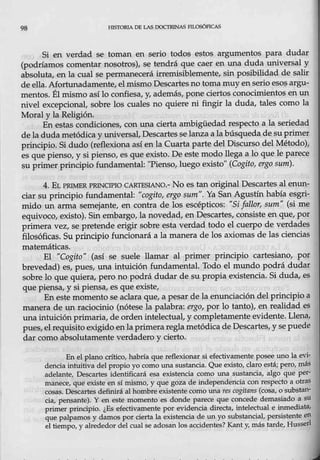 98 1-llSTORIA DE LAS DOCTRINAS FILOSÓFICAS
Si en verdad se toman en serio todos estos argumentos para dudar
(podríamos comentar nosotros), se tendrá que caer en una duda universal y
absoluta, en la cual se permanecerá irremisiblemente, sin posibilidad de salir
de ella. Afortunadamente, el mismo Descartes no toma muy enseno eso~ argu-
mentos. Élmismo aS.í lo confiesa, y, además, pone ciertos conocimientos en un
nivel excepcional, sobre los cuales no quiere ni fingir la duda, tales como la
Moral yla Religión.
En estas condici<;mes, con una cierta ambigüedad respecto a la seriedad
de ladudametódica y universal, Descartesse lanza a la búsqueda de su primer
principio. Si dudo·(reflexiona así en la Cuarta parte del Discurso del Método),
es que pienso, y si pienso, es que existo. De este modo llega a lo que le parece
su primer principio fundamental: "Pienso, luego existo" (Cogito, ergo sum).
4:. Et PRIM:ER PRINCIPIO CARTESIANO.- No es tan original Descartes al enun-
ciar su principio fundamental: "cogito, ergo sum". Ya San Agustín había esgri-
mido un arma semejante, en contra de los escépticos: "Si fallor, sum" (si me
equiv0co, existo). Sin embargo, la novedad, en Descartes, consiste en que, por
pi:imera vez, se pretende erigµ- sobre esta verdad todo el cu~o de verdades
filosóficas. Su principio funcionará a la manera de los axiomas de las ciencias
matemáticas.
El "Cogito" (así se suele llamar al primer principjo cartesiano, por
brevedad) es, pues, una intuición fundamental. Todo el mundo podrá dudar
sobte lo que quiera, pero no podrá dudar de su propia existencia. Si duda, es
que piensa, y si pie_
nsa, es que existe,
En este momento se aclara que, a pesar de la enunciación del principio a
manera de un raciocinio (nótese la palabra: ergo, por lo tanto), en realidad es
una intuición primaria, de orden intelectual, y completamenteevid~n~e. Llena,
pues, el requisit9 exigido enla primeraregla metódica de Descartes, y se puede
dar e::omo abs0lutamente verdadero y ciert0.
En el plano crítico, habría que reflexionar si efectivamente posee uno la evj-
dencia iotuitiva del propio yo como una sustancia. Que existo, claro está; pero, más
adelante, Descartes jdenti.ficará esa existencia como una sustancia, algo que per-
manece, que existe en sí mismo, y que goza de independencia con respecto a otras
cosas. Descartes definirá al hombre existente como una res cogitans (cosa, o substan-
cia, pensante). Y. en este momento es donde parece que concede demasiado a su
primer principio. ¿Es efectivamente por evidencia directa, intelectual e inmediata,
que palpamos y damos por cierta la existencia de unyo substancial, persistente en
el tiempo, y alrededor del cual se adosan los accidentes? Kant y, más tarde, Husserl
 