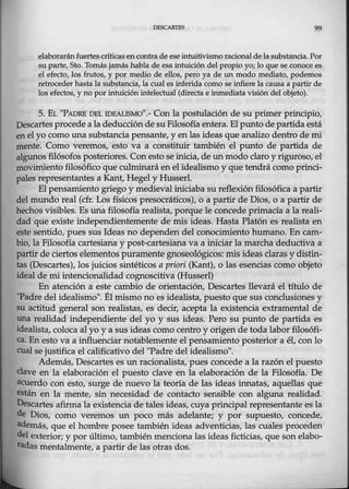 DfSCARTES 99
elaborarán fuertes críticas encontra deeseintuitivismoracional de la substancia. Por
su parte, Sto. Tomás jamás habla de esa intuición delpropio yo; lo que se conoce es
el efecto, los frutos, y por medio de ellos, pero ya de un modo mediato, podemos
retrocederhastalasubstancia, la cual es inferida como se infiere la causa a partir de
los efectos, y no por.intuición intelectual (directa e inmediata visión del objeto).
5. EL "PADRE DEL IDEALISMO''.- Con la postulación de su primer principio,
Descartesprocede a la deducciónde su Filosofía entera. El punto de partida está
en el yo como una substancia pensante, y en las ideas que analizo dentro de mi
mente. Como veremos, esto va a constituir. también el punto de partida de
algunos filósofos posteriores. Conesto se inicia, de un modo claro y riguroso, el
movimiento filosófico que culminará enel idealismo y que tendrá comoprinci-
pales representantes a Kant, Hegel y Husserl.
El pensamiento griego y medieval iniciaba su reflexión filosófica a partir
del mundo real (cfr. Los físicos presocráticos), o a partir de Dios, o a partir de
hechosvisibles. Es una filosofía realista, porque le concede primacía a la reali-
dad que existe independientemente de mis ideas. Hasta Platón es realista en
este sentido, pues sus Ideas no dependen del conocimiento humano. En cam-
bio, la Filosofía cartesiana y post-ca:rtesiana va a iniciar la marcha deductiva a
partir de cie,tos elementos puramente gnoseológicos: mis ideas claras y distin~
tas (Descartes), los juicios sintéticos a priori (Kant), ó las esencias como objeto
ideal de miintencionalidad cognoscitiva (Husserl)
En atención a este cambio de orientación, Descartes llevará el título de.
''Padre del idealismo". Él mismo no es idealista, puesto que sus conclusiones y
su actitud general son realistas,.es decir, acepta la existencia extramental de
una realidad independiente del yo y sus ideas. Pero su punto de partida es
idealista, coloca al yo y a sus ideas como centro y origen de toda laborfilosófi-
ca. En esto va a i'nfluenciar notablemente el pensamiento posterior a él, conlo
cual se justifica el calificativo del "Padre del idealismo".
Además, Descartes es un racionalista, pues concede a la razón el puesto
clave en la elaboración el puesto clave en la elaboración de la Filosofía. De
acuerdo con esto, surge de nuevo la teoría de las ideas innatas, aquellas que
están en la mente, sin necesidad de contacto sensible con alguna realidad.
Descartes afirma la existencia de tales ideas, cuya principal representante es la
de Dios, como veremos un poco más adelante; y pór supuesto, concede,
además, que el hombre posee tambiéll ideas adventicias, las cuales proceden
del exterior; y por último, tambiénmenciona las ideas ficticias, que son elabo-
radas mentalmente, a partir de las otras dos.
 