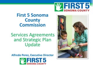 First 5 Sonoma
County
Commission
Services Agreements
and Strategic Plan
Update
Alfredo Perez, Executive Director
 