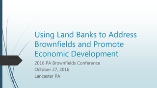 Using Land Banks to Address
Brownfields and Promote
Economic Development
2016 PA Brownfields Conference
October 27, 2016
Lancaster PA
 