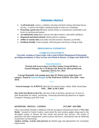 PERSONAL PROFILE
• A self-motivated, creative, confident, articulate and hard-working individual always
striving to achieve the highest standard possible in what ever I undertake.
• Possessing a good sense of humor and the ability to communicate comfortably at all
levels in a professional manner.
• An enthusiastic team player and one who takes initiative .and instill confidence.
• Organized and detail oriented. Stylish and love outdoors.
• Ability to remain calm even under stressful moments. Dynamic yet flexible.
• Feedback friendly. Fond of people, staff and guests and always willing to help.
PROFESSIONAL EXPERIENCE
CURRENT ENGAGEMENT
Currently working as Team Leader with a team of Hotel Management Professionals
providing consultancy to Three to Four stars Hotels & Resorts at Jaipur and Delhi NCR
.
.PAST POSTINGS
Worked with Neesa Leisure Ltd (The Cambay Group Of Hotel ) as
General Manager for a 176 Room Golf Resort for short period from
September 2014 to Nov. 2014
*****
Concept Hospitality Ltd running more than 30 Hotels across India from 3-5*
category Posted as General Manager at The Wall Street JAIPUR (Nov.2010 - June
2014)
*****
General manager K. K ROYAL Hotel & Convention Centre, Amber Delhi Road Jaipur
NOV.. 2008 –to OCT.2010
One of the best Hotels in the City with state of the art facilities ,spread over 14 acres of
land .Responsible for setting, prioritizing, resourcing and achieving objectives to support
Company’s Strategic goals and vision.
*****
KEMPINSKI HOTELS, LONDON JUN.2007 –SEP.2008
I have successfully finished a sabbatical with this prestigious International Chain of Five Star
Hotels. Located in Central London. ,learnt about the most modern gadgets being used in the
developed country to harness the best results and provide best services. The system of
operations and latest management control systems and tactics, international sales & marketing
in particular was fascinating.
Analyze existing systems and processes to identify gaps and opportunities for cost/quality
improvement.
 