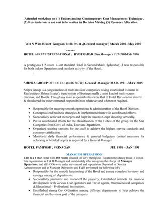 .Attended workshop on (1) Understanding Contemporary Cost Management Technique .
(2) Reorientation to use cost information in Decision Making (3) Resource Allocation.
Wet N Wild Resort Gurgoan Delhi NCR ,(General manager ) March 2006 -May 2007
******
HOTEL ASRANI INTERNATIONAL, HYDERABAD (Gen Manager) JUN 2005-Feb. 2006
A prestigious 115 room 4-star standard Hotel in Secundrabad (Hyderabad) .I was responsible
for both Indoor Operations and out door activity of the Hotel ,
.
SHIPRA GROUP OF HOTELS (Delhi NCR) General Manager MAR. 1991 –MAY 2005
Shipra Group is a conglomerate of multi million companies having established its name in
Real estates (Shipra Estates), trend setters of business malls ; latest kind of multi-screen
cinemas, and Hotels. Though my main responsibilities were that of Hotel Division but shared
& shouldered the other entrusted responsibilities wherever and whenever required.
• Responsible for ensuring smooth operations & administration of the Hotel Division.
• Conceptualized business strategies & implemented them with coordinated efforts.
• Successfully achieved the targets and kept the success Graph shooting vertically.
• Put in coordinated efforts for the classification of the Hotels of the group for the Star
Categories from Govt. of India, Tourism Department.
• Organized training sessions for the staff to achieve the highest service standards and
customer satisfaction.
• Monitored daily financial performance & ensured budgetary control measures for
achieving scheduled targets as required by a General Manager.
HOTEL PAMPOSH , SRINAGAR JUL 1986 – JAN 1991
MANAGER OPERATIONS
This is a 4-star Hotel with 150 rooms situated on very prestigious location Residency Road . I joined
this organization as F & B Manager and immediately after was given the charge of Manager
Operations, and all HODs were under my control and supervision. Reported to Director
Administration and as Manager Operations and F&B performed the following job ;
• Responsible for the smooth functioning of the Hotel and ensure complete harmony and
synergy among all departments.
• Successfully promoted and marketed the property. Established contacts for business
development with various Tour operators and Travel agents, Pharmaceutical companies
&Educational – Professional institutions.
• Established strong Co- Ordination among different departments to help achieve the
financial and business goal of the company
 