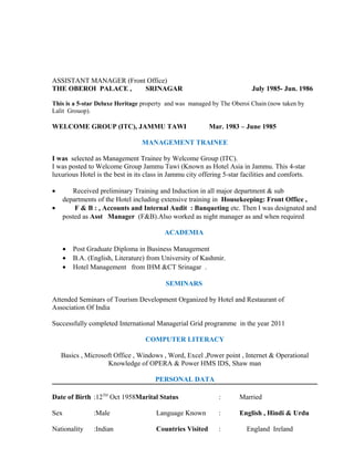 ASSISTANT MANAGER (Front Office)
THE OBEROI PALACE , SRINAGAR July 1985- Jun. 1986
This is a 5-star Deluxe Heritage property and was managed by The Oberoi Chain (now taken by
Lalit Grouop).
WELCOME GROUP (ITC), JAMMU TAWI Mar. 1983 – June 1985
MANAGEMENT TRAINEE
I was selected as Management Trainee by Welcome Group (ITC).
I was posted to Welcome Group Jammu Tawi (Known as Hotel Asia in Jammu. This 4-star
luxurious Hotel is the best in its class in Jammu city offering 5-star facilities and comforts.
• Received preliminary Training and Induction in all major department & sub
departments of the Hotel including extensive training in Housekeeping: Front Office ,
• F & B : , Accounts and Internal Audit : Banqueting etc. Then I was designated and
posted as Asst Manager (F&B).Also worked as night manager as and when required
ACADEMIA
• Post Graduate Diploma in Business Management
• B.A. (English, Literature) from University of Kashmir.
• Hotel Management from IHM &CT Srinagar .
SEMINARS
Attended Seminars of Tourism Development Organized by Hotel and Restaurant of
Association Of India
Successfully completed International Managerial Grid programme in the year 2011
COMPUTER LITERACY
Basics , Microsoft Office , Windows , Word, Excel ,Power point , Internet & Operational
Knowledge of OPERA & Power HMS IDS, Shaw man
PERSONAL DATA
Date of Birth :12TH
Oct 1958Marital Status : Married
Sex :Male Language Known : English , Hindi & Urdu
Nationality :Indian Countries Visited : England Ireland
 