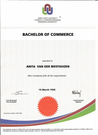 ®
NORTH-WEST UNIVERSITY
YUNIBESITI YA BOKONE-BOPHIRIMA
NOORDWES-UNIVERSITEIT
BACHELOR OF COMMERCE
awarded to
ANITA VAN DER WESTHUIZEN
after complying with all the requirements
16 March 1995
Prof NO Kgwadi
Vice-Chancellor
Prof M Verhoef
Registrar
University number: 10672788
This certificate, issued on 12 May 2015, and in the style presently used by the NWU, is a confirmation of the original degree awarded on 16 March 1995 by the
Potchefstroom University of Christian Higher Education, which on 1 January 2004 became part of the NWU.
 