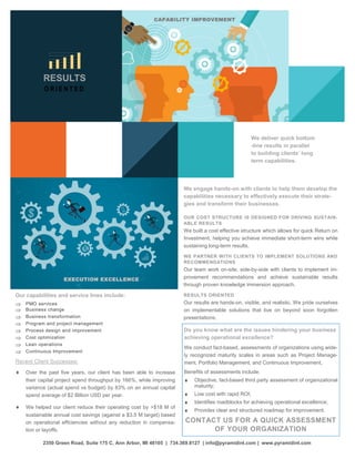 Our capabilities and service lines include:
 PMO services
 Business change
 Business transformation
 Program and project management
 Process design and improvement
 Cost optimization
 Lean operations
 Continuous Improvement
Recent Client Successes:
 Over the past five years, our client has been able to increase
their capital project spend throughput by 166%, while improving
variance (actual spend vs budget) by 83% on an annual capital
spend average of $2 Billion USD per year.
 We helped our client reduce their operating cost by >$18 M of
sustainable annual cost savings (against a $3.5 M target) based
on operational efficiencies without any reduction in compensa-
tion or layoffs.
2350 Green Road, Suite 175 C, Ann Arbor, MI 48105 | 734.369.8127 | info@pyramidint.com | www.pyramidint.com
RESULTS
O R I E N T E D
EXECUTION EXCELLENCE
CAPABILITY IMPROVEMENT
We engage hands-on with clients to help them develop the
capabilities necessary to effectively execute their strate-
gies and transform their businesses.
OUR COST STRUCTURE IS DESIGNED FOR DRIVING SUSTAIN-
ABLE RESULTS
We built a cost effective structure which allows for quick Return on
Investment, helping you achieve immediate short-term wins while
sustaining long-term results.
WE PARTNER WITH CLIENTS TO IMPLEMENT SOLUTIONS AND
RECOMMENDATIONS
Our team work on-site, side-by-side with clients to implement im-
provement recommendations and achieve sustainable results
through proven knowledge immersion approach.
RESULTS ORIENTED
Our results are hands-on, visible, and realistic. We pride ourselves
on implementable solutions that live on beyond soon forgotten
presentations.
We deliver quick bottom
-line results in parallel
to building clients’ long
term capabilities.
Do you know what are the issues hindering your business
achieving operational excellence?
We conduct fact-based, assessments of organizations using wide-
ly recognized maturity scales in areas such as Project Manage-
ment, Portfolio Management, and Continuous Improvement,
Benefits of assessments include:
 Objective, fact-based third party assessment of organizational
maturity;
 Low cost with rapid ROI;
 Identifies roadblocks for achieving operational excellence;
 Provides clear and structured roadmap for improvement.
CONTACT US FOR A QUICK ASSESSMENT
OF YOUR ORGANIZATION
 